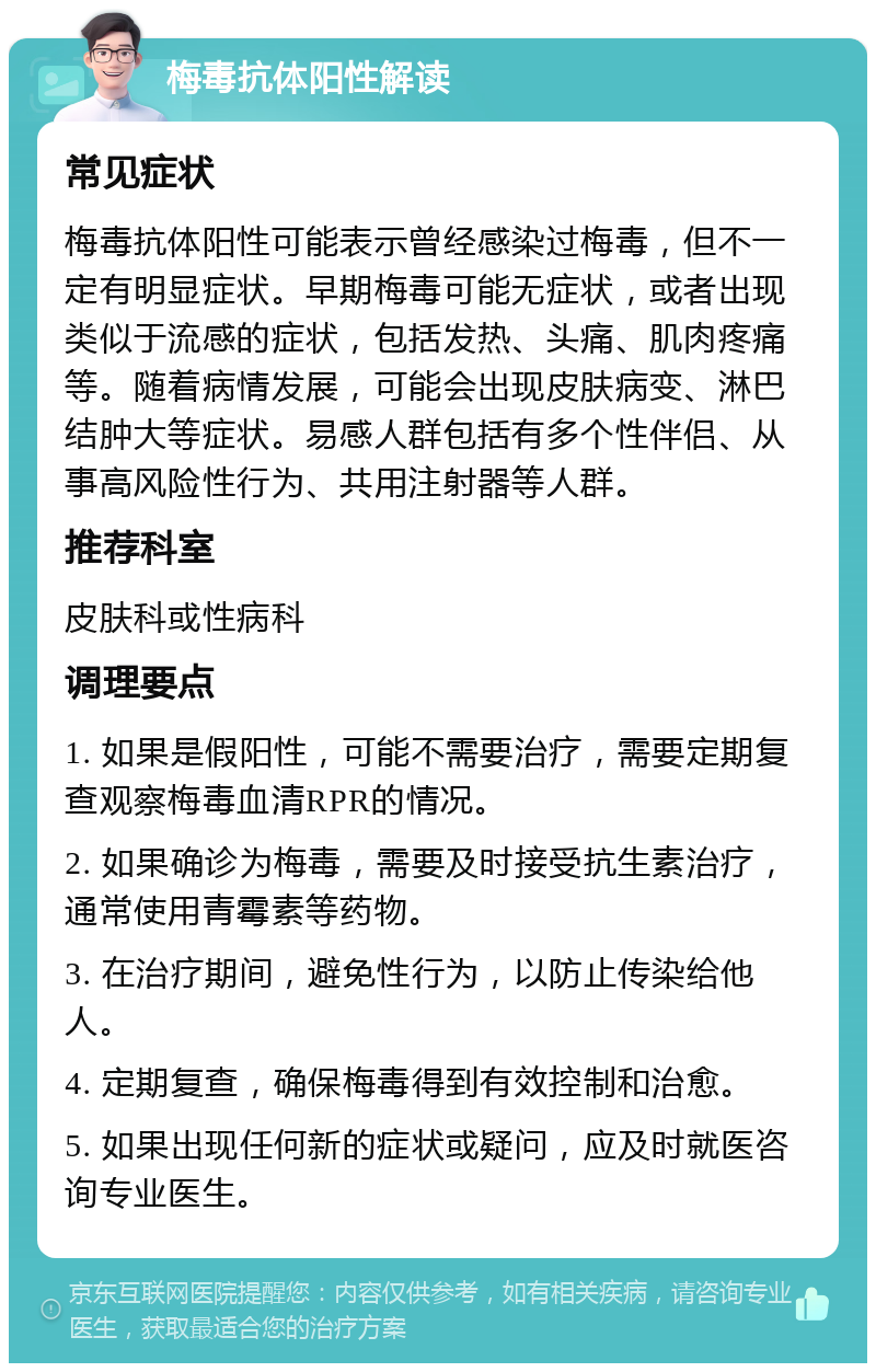 梅毒抗体阳性解读 常见症状 梅毒抗体阳性可能表示曾经感染过梅毒，但不一定有明显症状。早期梅毒可能无症状，或者出现类似于流感的症状，包括发热、头痛、肌肉疼痛等。随着病情发展，可能会出现皮肤病变、淋巴结肿大等症状。易感人群包括有多个性伴侣、从事高风险性行为、共用注射器等人群。 推荐科室 皮肤科或性病科 调理要点 1. 如果是假阳性，可能不需要治疗，需要定期复查观察梅毒血清RPR的情况。 2. 如果确诊为梅毒，需要及时接受抗生素治疗，通常使用青霉素等药物。 3. 在治疗期间，避免性行为，以防止传染给他人。 4. 定期复查，确保梅毒得到有效控制和治愈。 5. 如果出现任何新的症状或疑问，应及时就医咨询专业医生。