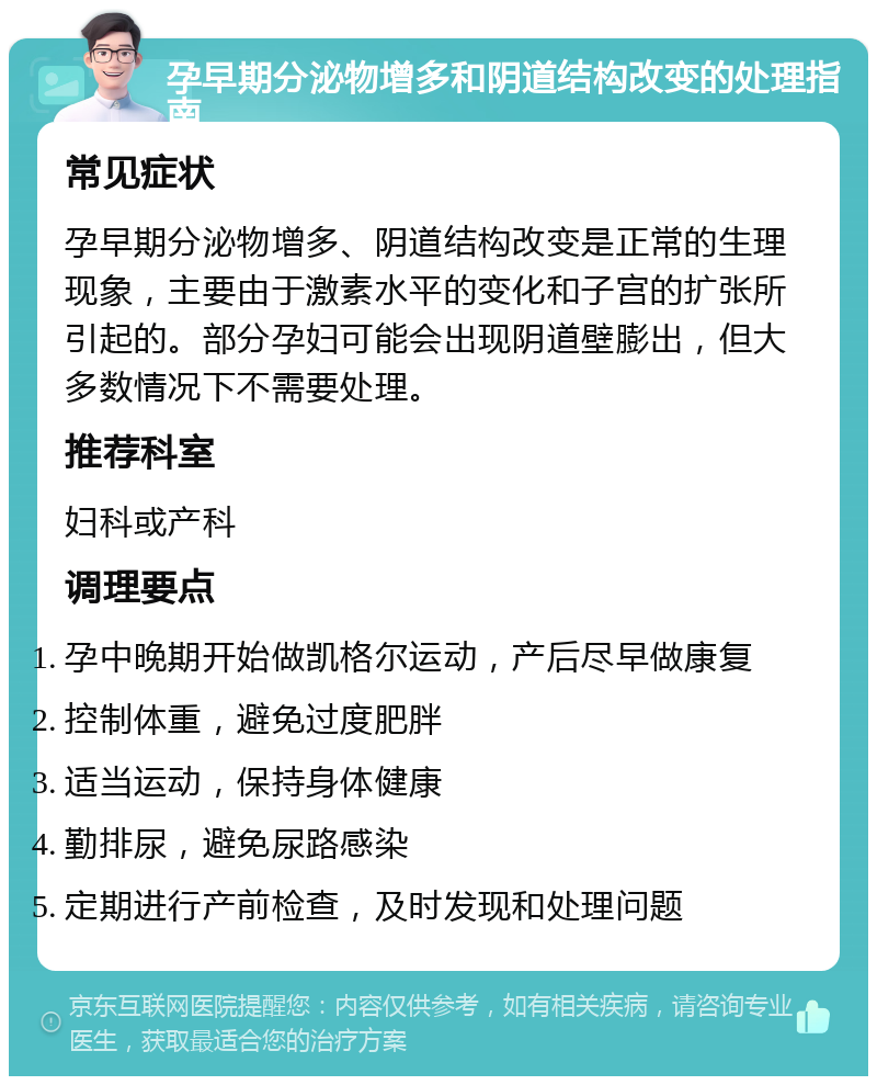 孕早期分泌物增多和阴道结构改变的处理指南 常见症状 孕早期分泌物增多、阴道结构改变是正常的生理现象，主要由于激素水平的变化和子宫的扩张所引起的。部分孕妇可能会出现阴道壁膨出，但大多数情况下不需要处理。 推荐科室 妇科或产科 调理要点 孕中晚期开始做凯格尔运动，产后尽早做康复 控制体重，避免过度肥胖 适当运动，保持身体健康 勤排尿，避免尿路感染 定期进行产前检查，及时发现和处理问题