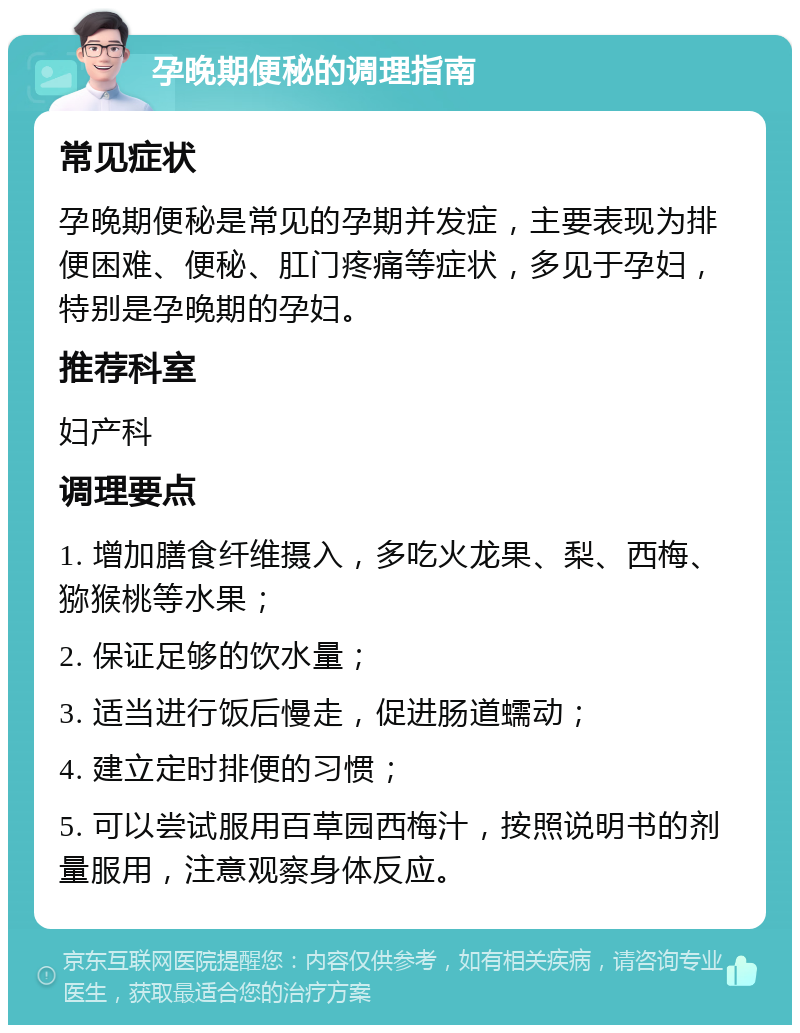 孕晚期便秘的调理指南 常见症状 孕晚期便秘是常见的孕期并发症，主要表现为排便困难、便秘、肛门疼痛等症状，多见于孕妇，特别是孕晚期的孕妇。 推荐科室 妇产科 调理要点 1. 增加膳食纤维摄入，多吃火龙果、梨、西梅、猕猴桃等水果； 2. 保证足够的饮水量； 3. 适当进行饭后慢走，促进肠道蠕动； 4. 建立定时排便的习惯； 5. 可以尝试服用百草园西梅汁，按照说明书的剂量服用，注意观察身体反应。