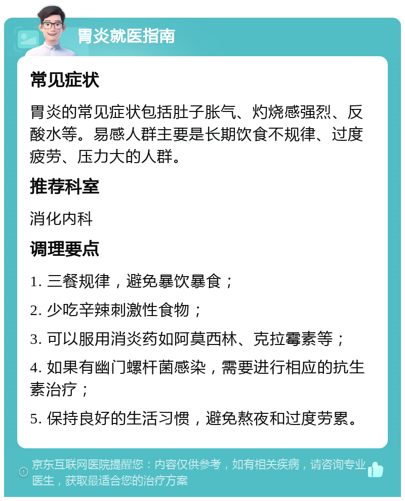 胃炎就医指南 常见症状 胃炎的常见症状包括肚子胀气、灼烧感强烈、反酸水等。易感人群主要是长期饮食不规律、过度疲劳、压力大的人群。 推荐科室 消化内科 调理要点 1. 三餐规律，避免暴饮暴食； 2. 少吃辛辣刺激性食物； 3. 可以服用消炎药如阿莫西林、克拉霉素等； 4. 如果有幽门螺杆菌感染，需要进行相应的抗生素治疗； 5. 保持良好的生活习惯，避免熬夜和过度劳累。