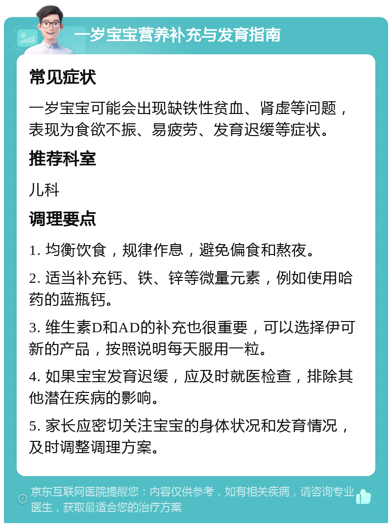 一岁宝宝营养补充与发育指南 常见症状 一岁宝宝可能会出现缺铁性贫血、肾虚等问题，表现为食欲不振、易疲劳、发育迟缓等症状。 推荐科室 儿科 调理要点 1. 均衡饮食，规律作息，避免偏食和熬夜。 2. 适当补充钙、铁、锌等微量元素，例如使用哈药的蓝瓶钙。 3. 维生素D和AD的补充也很重要，可以选择伊可新的产品，按照说明每天服用一粒。 4. 如果宝宝发育迟缓，应及时就医检查，排除其他潜在疾病的影响。 5. 家长应密切关注宝宝的身体状况和发育情况，及时调整调理方案。