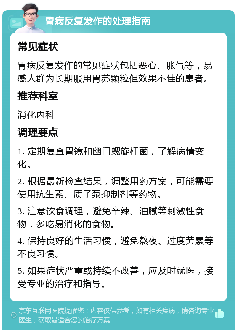 胃病反复发作的处理指南 常见症状 胃病反复发作的常见症状包括恶心、胀气等，易感人群为长期服用胃苏颗粒但效果不佳的患者。 推荐科室 消化内科 调理要点 1. 定期复查胃镜和幽门螺旋杆菌，了解病情变化。 2. 根据最新检查结果，调整用药方案，可能需要使用抗生素、质子泵抑制剂等药物。 3. 注意饮食调理，避免辛辣、油腻等刺激性食物，多吃易消化的食物。 4. 保持良好的生活习惯，避免熬夜、过度劳累等不良习惯。 5. 如果症状严重或持续不改善，应及时就医，接受专业的治疗和指导。