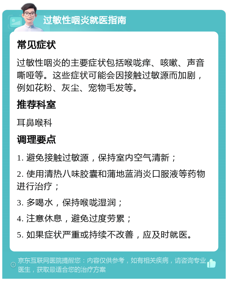 过敏性咽炎就医指南 常见症状 过敏性咽炎的主要症状包括喉咙痒、咳嗽、声音嘶哑等。这些症状可能会因接触过敏源而加剧，例如花粉、灰尘、宠物毛发等。 推荐科室 耳鼻喉科 调理要点 1. 避免接触过敏源，保持室内空气清新； 2. 使用清热八味胶囊和蒲地蓝消炎口服液等药物进行治疗； 3. 多喝水，保持喉咙湿润； 4. 注意休息，避免过度劳累； 5. 如果症状严重或持续不改善，应及时就医。