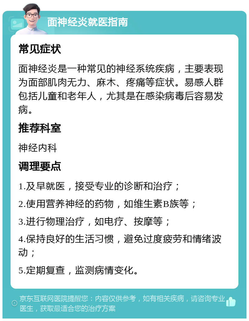 面神经炎就医指南 常见症状 面神经炎是一种常见的神经系统疾病，主要表现为面部肌肉无力、麻木、疼痛等症状。易感人群包括儿童和老年人，尤其是在感染病毒后容易发病。 推荐科室 神经内科 调理要点 1.及早就医，接受专业的诊断和治疗； 2.使用营养神经的药物，如维生素B族等； 3.进行物理治疗，如电疗、按摩等； 4.保持良好的生活习惯，避免过度疲劳和情绪波动； 5.定期复查，监测病情变化。