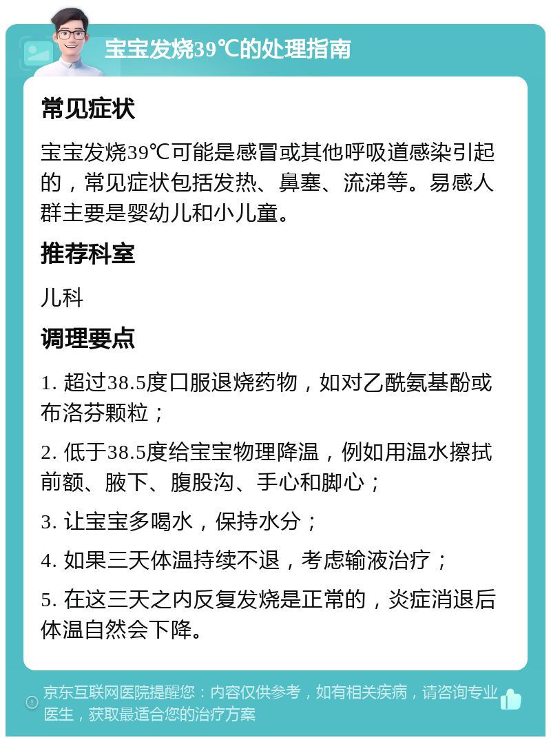 宝宝发烧39℃的处理指南 常见症状 宝宝发烧39℃可能是感冒或其他呼吸道感染引起的，常见症状包括发热、鼻塞、流涕等。易感人群主要是婴幼儿和小儿童。 推荐科室 儿科 调理要点 1. 超过38.5度口服退烧药物，如对乙酰氨基酚或布洛芬颗粒； 2. 低于38.5度给宝宝物理降温，例如用温水擦拭前额、腋下、腹股沟、手心和脚心； 3. 让宝宝多喝水，保持水分； 4. 如果三天体温持续不退，考虑输液治疗； 5. 在这三天之内反复发烧是正常的，炎症消退后体温自然会下降。