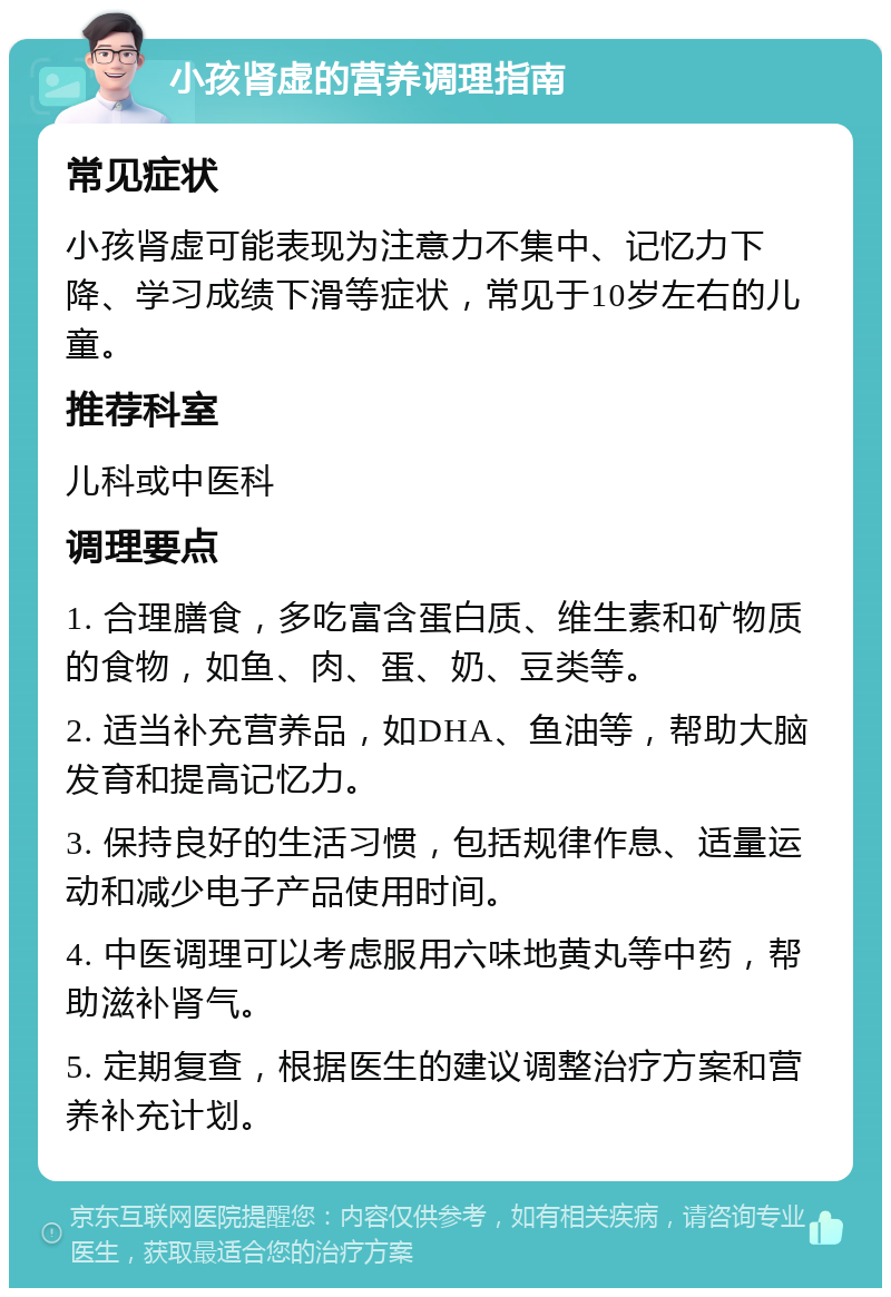 小孩肾虚的营养调理指南 常见症状 小孩肾虚可能表现为注意力不集中、记忆力下降、学习成绩下滑等症状，常见于10岁左右的儿童。 推荐科室 儿科或中医科 调理要点 1. 合理膳食，多吃富含蛋白质、维生素和矿物质的食物，如鱼、肉、蛋、奶、豆类等。 2. 适当补充营养品，如DHA、鱼油等，帮助大脑发育和提高记忆力。 3. 保持良好的生活习惯，包括规律作息、适量运动和减少电子产品使用时间。 4. 中医调理可以考虑服用六味地黄丸等中药，帮助滋补肾气。 5. 定期复查，根据医生的建议调整治疗方案和营养补充计划。