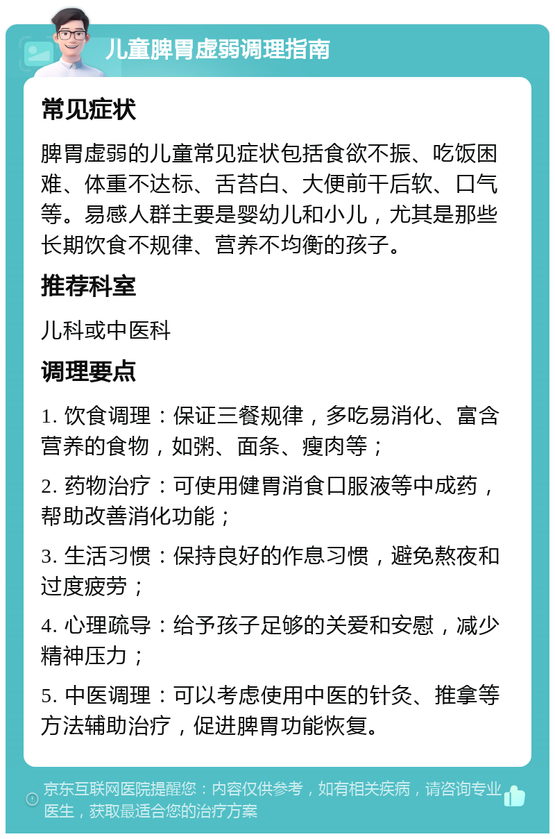 儿童脾胃虚弱调理指南 常见症状 脾胃虚弱的儿童常见症状包括食欲不振、吃饭困难、体重不达标、舌苔白、大便前干后软、口气等。易感人群主要是婴幼儿和小儿，尤其是那些长期饮食不规律、营养不均衡的孩子。 推荐科室 儿科或中医科 调理要点 1. 饮食调理：保证三餐规律，多吃易消化、富含营养的食物，如粥、面条、瘦肉等； 2. 药物治疗：可使用健胃消食口服液等中成药，帮助改善消化功能； 3. 生活习惯：保持良好的作息习惯，避免熬夜和过度疲劳； 4. 心理疏导：给予孩子足够的关爱和安慰，减少精神压力； 5. 中医调理：可以考虑使用中医的针灸、推拿等方法辅助治疗，促进脾胃功能恢复。