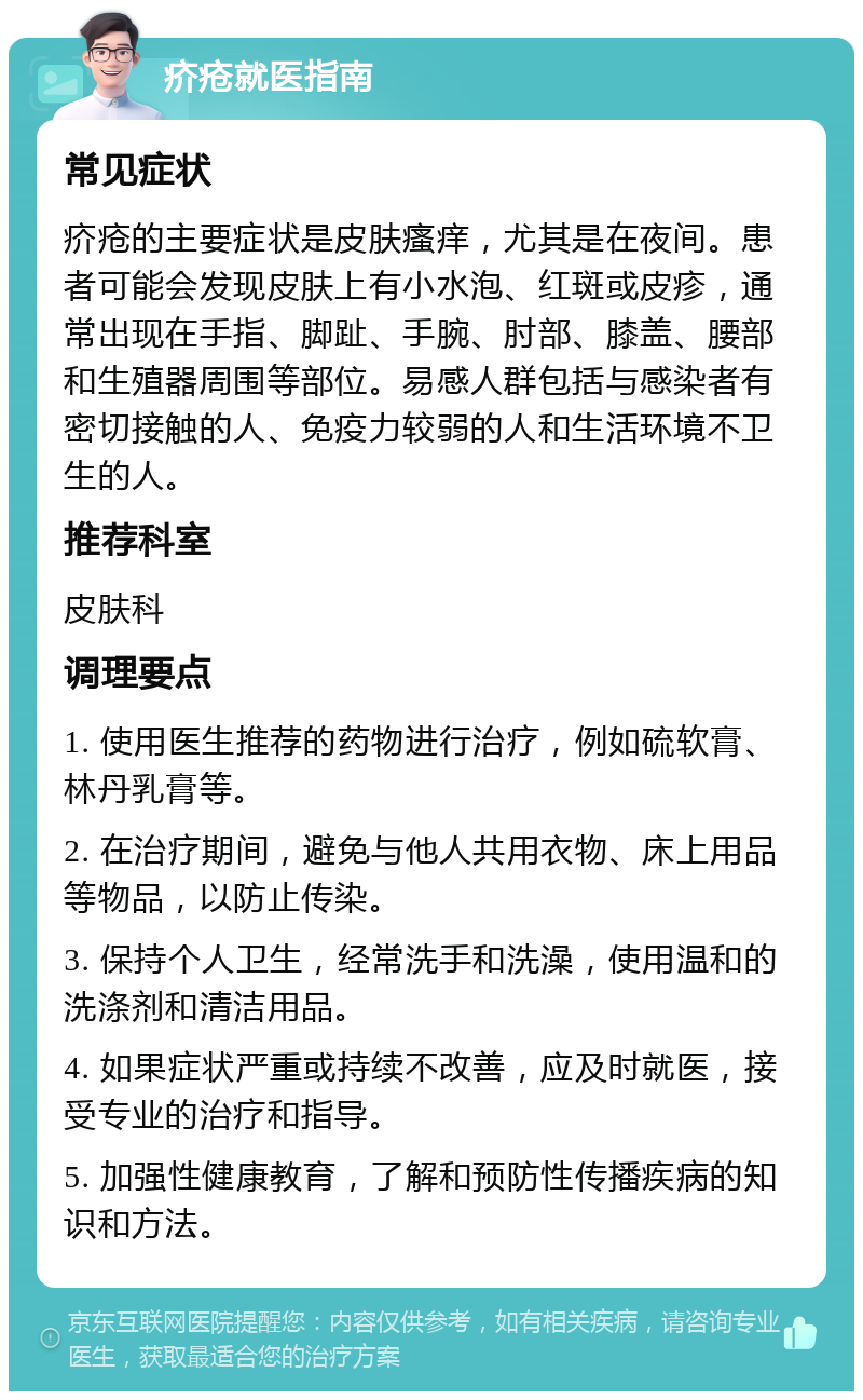 疥疮就医指南 常见症状 疥疮的主要症状是皮肤瘙痒，尤其是在夜间。患者可能会发现皮肤上有小水泡、红斑或皮疹，通常出现在手指、脚趾、手腕、肘部、膝盖、腰部和生殖器周围等部位。易感人群包括与感染者有密切接触的人、免疫力较弱的人和生活环境不卫生的人。 推荐科室 皮肤科 调理要点 1. 使用医生推荐的药物进行治疗，例如硫软膏、林丹乳膏等。 2. 在治疗期间，避免与他人共用衣物、床上用品等物品，以防止传染。 3. 保持个人卫生，经常洗手和洗澡，使用温和的洗涤剂和清洁用品。 4. 如果症状严重或持续不改善，应及时就医，接受专业的治疗和指导。 5. 加强性健康教育，了解和预防性传播疾病的知识和方法。