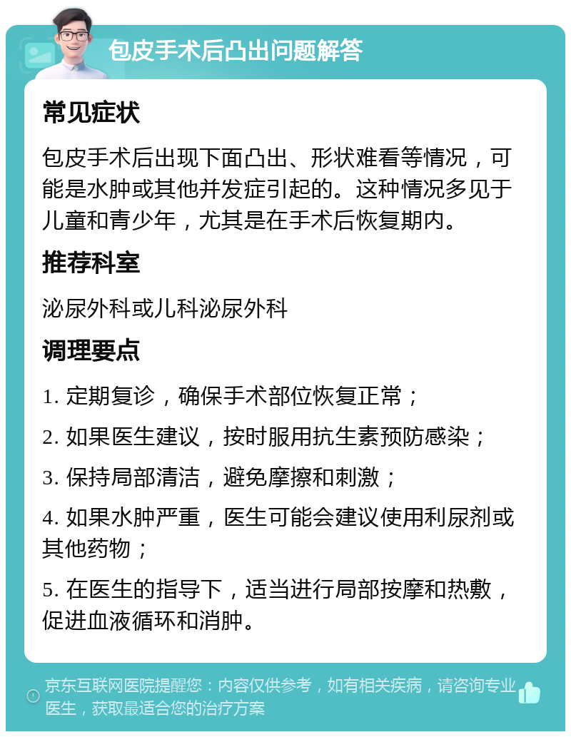 包皮手术后凸出问题解答 常见症状 包皮手术后出现下面凸出、形状难看等情况，可能是水肿或其他并发症引起的。这种情况多见于儿童和青少年，尤其是在手术后恢复期内。 推荐科室 泌尿外科或儿科泌尿外科 调理要点 1. 定期复诊，确保手术部位恢复正常； 2. 如果医生建议，按时服用抗生素预防感染； 3. 保持局部清洁，避免摩擦和刺激； 4. 如果水肿严重，医生可能会建议使用利尿剂或其他药物； 5. 在医生的指导下，适当进行局部按摩和热敷，促进血液循环和消肿。