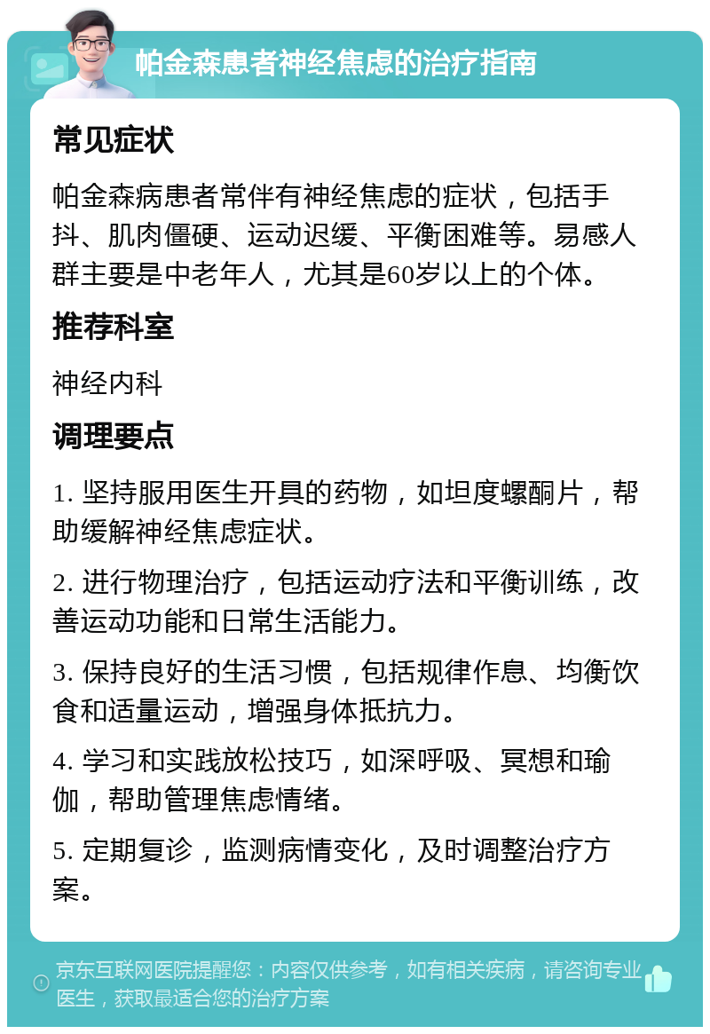 帕金森患者神经焦虑的治疗指南 常见症状 帕金森病患者常伴有神经焦虑的症状，包括手抖、肌肉僵硬、运动迟缓、平衡困难等。易感人群主要是中老年人，尤其是60岁以上的个体。 推荐科室 神经内科 调理要点 1. 坚持服用医生开具的药物，如坦度螺酮片，帮助缓解神经焦虑症状。 2. 进行物理治疗，包括运动疗法和平衡训练，改善运动功能和日常生活能力。 3. 保持良好的生活习惯，包括规律作息、均衡饮食和适量运动，增强身体抵抗力。 4. 学习和实践放松技巧，如深呼吸、冥想和瑜伽，帮助管理焦虑情绪。 5. 定期复诊，监测病情变化，及时调整治疗方案。