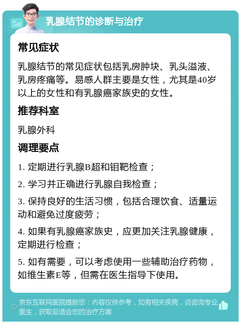 乳腺结节的诊断与治疗 常见症状 乳腺结节的常见症状包括乳房肿块、乳头溢液、乳房疼痛等。易感人群主要是女性，尤其是40岁以上的女性和有乳腺癌家族史的女性。 推荐科室 乳腺外科 调理要点 1. 定期进行乳腺B超和钼靶检查； 2. 学习并正确进行乳腺自我检查； 3. 保持良好的生活习惯，包括合理饮食、适量运动和避免过度疲劳； 4. 如果有乳腺癌家族史，应更加关注乳腺健康，定期进行检查； 5. 如有需要，可以考虑使用一些辅助治疗药物，如维生素E等，但需在医生指导下使用。