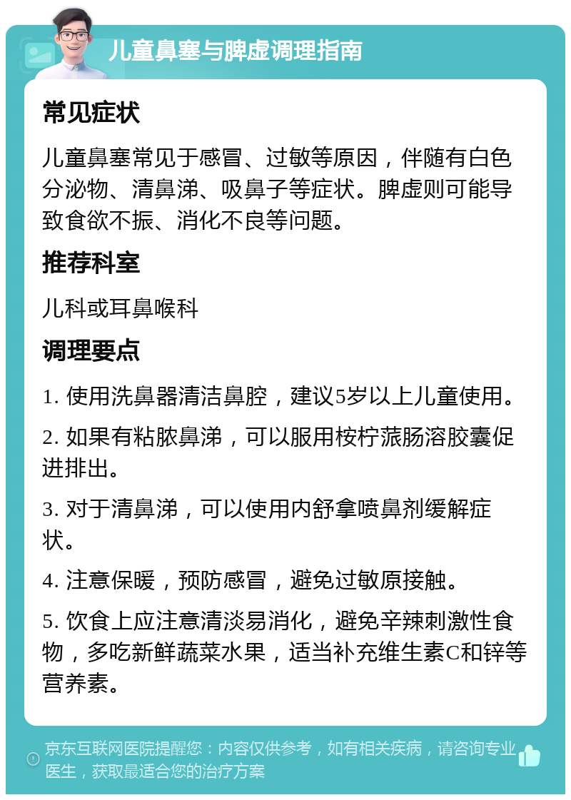 儿童鼻塞与脾虚调理指南 常见症状 儿童鼻塞常见于感冒、过敏等原因，伴随有白色分泌物、清鼻涕、吸鼻子等症状。脾虚则可能导致食欲不振、消化不良等问题。 推荐科室 儿科或耳鼻喉科 调理要点 1. 使用洗鼻器清洁鼻腔，建议5岁以上儿童使用。 2. 如果有粘脓鼻涕，可以服用桉柠蒎肠溶胶囊促进排出。 3. 对于清鼻涕，可以使用内舒拿喷鼻剂缓解症状。 4. 注意保暖，预防感冒，避免过敏原接触。 5. 饮食上应注意清淡易消化，避免辛辣刺激性食物，多吃新鲜蔬菜水果，适当补充维生素C和锌等营养素。