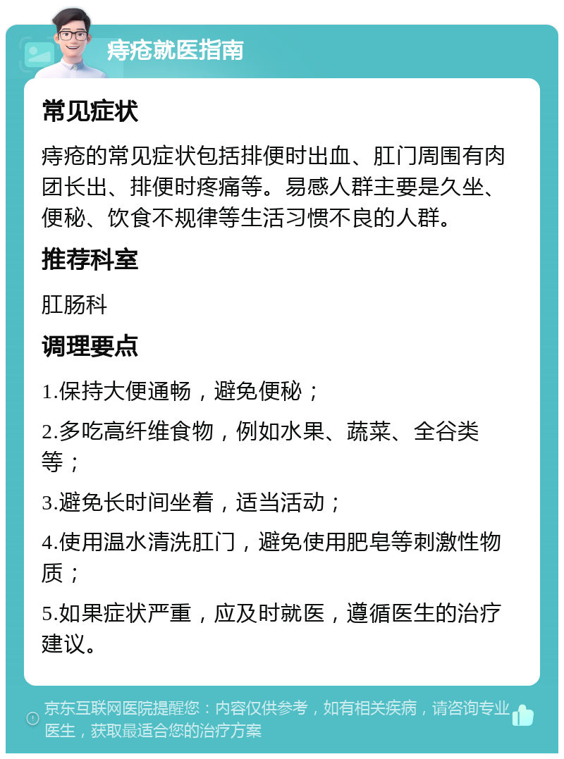 痔疮就医指南 常见症状 痔疮的常见症状包括排便时出血、肛门周围有肉团长出、排便时疼痛等。易感人群主要是久坐、便秘、饮食不规律等生活习惯不良的人群。 推荐科室 肛肠科 调理要点 1.保持大便通畅，避免便秘； 2.多吃高纤维食物，例如水果、蔬菜、全谷类等； 3.避免长时间坐着，适当活动； 4.使用温水清洗肛门，避免使用肥皂等刺激性物质； 5.如果症状严重，应及时就医，遵循医生的治疗建议。