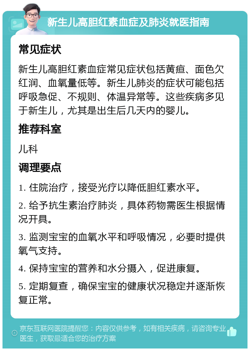 新生儿高胆红素血症及肺炎就医指南 常见症状 新生儿高胆红素血症常见症状包括黄疸、面色欠红润、血氧量低等。新生儿肺炎的症状可能包括呼吸急促、不规则、体温异常等。这些疾病多见于新生儿，尤其是出生后几天内的婴儿。 推荐科室 儿科 调理要点 1. 住院治疗，接受光疗以降低胆红素水平。 2. 给予抗生素治疗肺炎，具体药物需医生根据情况开具。 3. 监测宝宝的血氧水平和呼吸情况，必要时提供氧气支持。 4. 保持宝宝的营养和水分摄入，促进康复。 5. 定期复查，确保宝宝的健康状况稳定并逐渐恢复正常。