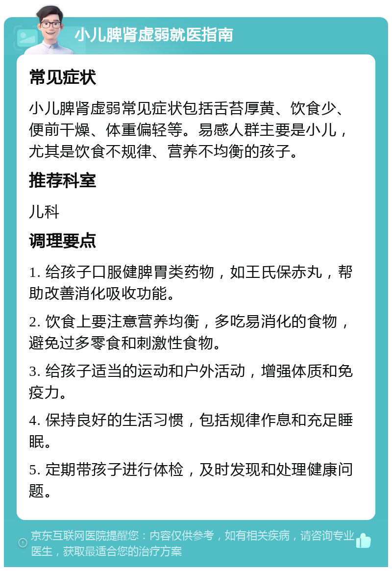 小儿脾肾虚弱就医指南 常见症状 小儿脾肾虚弱常见症状包括舌苔厚黄、饮食少、便前干燥、体重偏轻等。易感人群主要是小儿，尤其是饮食不规律、营养不均衡的孩子。 推荐科室 儿科 调理要点 1. 给孩子口服健脾胃类药物，如王氏保赤丸，帮助改善消化吸收功能。 2. 饮食上要注意营养均衡，多吃易消化的食物，避免过多零食和刺激性食物。 3. 给孩子适当的运动和户外活动，增强体质和免疫力。 4. 保持良好的生活习惯，包括规律作息和充足睡眠。 5. 定期带孩子进行体检，及时发现和处理健康问题。