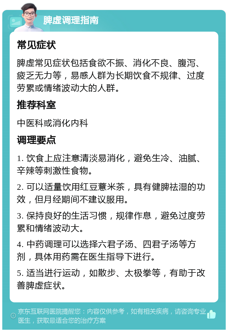 脾虚调理指南 常见症状 脾虚常见症状包括食欲不振、消化不良、腹泻、疲乏无力等，易感人群为长期饮食不规律、过度劳累或情绪波动大的人群。 推荐科室 中医科或消化内科 调理要点 1. 饮食上应注意清淡易消化，避免生冷、油腻、辛辣等刺激性食物。 2. 可以适量饮用红豆薏米茶，具有健脾祛湿的功效，但月经期间不建议服用。 3. 保持良好的生活习惯，规律作息，避免过度劳累和情绪波动大。 4. 中药调理可以选择六君子汤、四君子汤等方剂，具体用药需在医生指导下进行。 5. 适当进行运动，如散步、太极拳等，有助于改善脾虚症状。