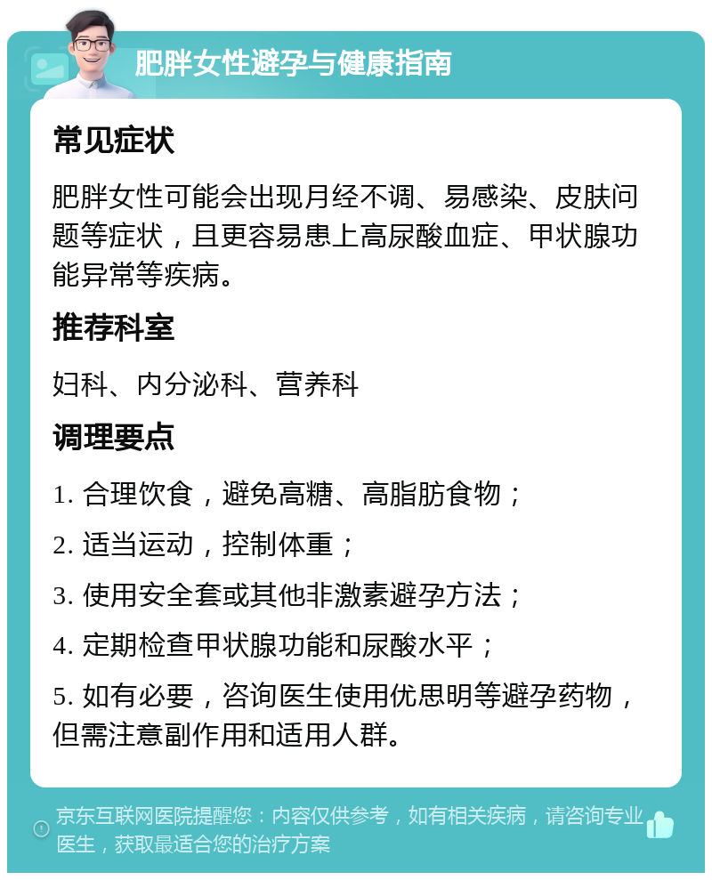 肥胖女性避孕与健康指南 常见症状 肥胖女性可能会出现月经不调、易感染、皮肤问题等症状，且更容易患上高尿酸血症、甲状腺功能异常等疾病。 推荐科室 妇科、内分泌科、营养科 调理要点 1. 合理饮食，避免高糖、高脂肪食物； 2. 适当运动，控制体重； 3. 使用安全套或其他非激素避孕方法； 4. 定期检查甲状腺功能和尿酸水平； 5. 如有必要，咨询医生使用优思明等避孕药物，但需注意副作用和适用人群。