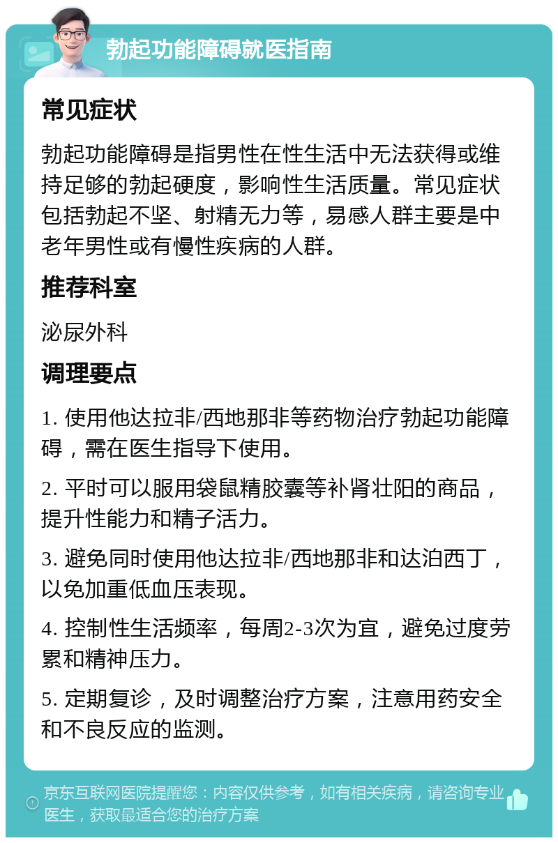 勃起功能障碍就医指南 常见症状 勃起功能障碍是指男性在性生活中无法获得或维持足够的勃起硬度，影响性生活质量。常见症状包括勃起不坚、射精无力等，易感人群主要是中老年男性或有慢性疾病的人群。 推荐科室 泌尿外科 调理要点 1. 使用他达拉非/西地那非等药物治疗勃起功能障碍，需在医生指导下使用。 2. 平时可以服用袋鼠精胶囊等补肾壮阳的商品，提升性能力和精子活力。 3. 避免同时使用他达拉非/西地那非和达泊西丁，以免加重低血压表现。 4. 控制性生活频率，每周2-3次为宜，避免过度劳累和精神压力。 5. 定期复诊，及时调整治疗方案，注意用药安全和不良反应的监测。