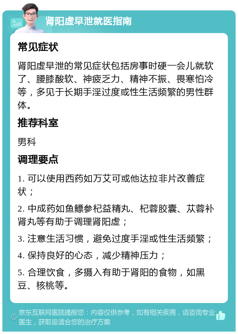 肾阳虚早泄就医指南 常见症状 肾阳虚早泄的常见症状包括房事时硬一会儿就软了、腰膝酸软、神疲乏力、精神不振、畏寒怕冷等，多见于长期手淫过度或性生活频繁的男性群体。 推荐科室 男科 调理要点 1. 可以使用西药如万艾可或他达拉非片改善症状； 2. 中成药如鱼鳔参杞益精丸、杞蓉胶囊、苁蓉补肾丸等有助于调理肾阳虚； 3. 注意生活习惯，避免过度手淫或性生活频繁； 4. 保持良好的心态，减少精神压力； 5. 合理饮食，多摄入有助于肾阳的食物，如黑豆、核桃等。