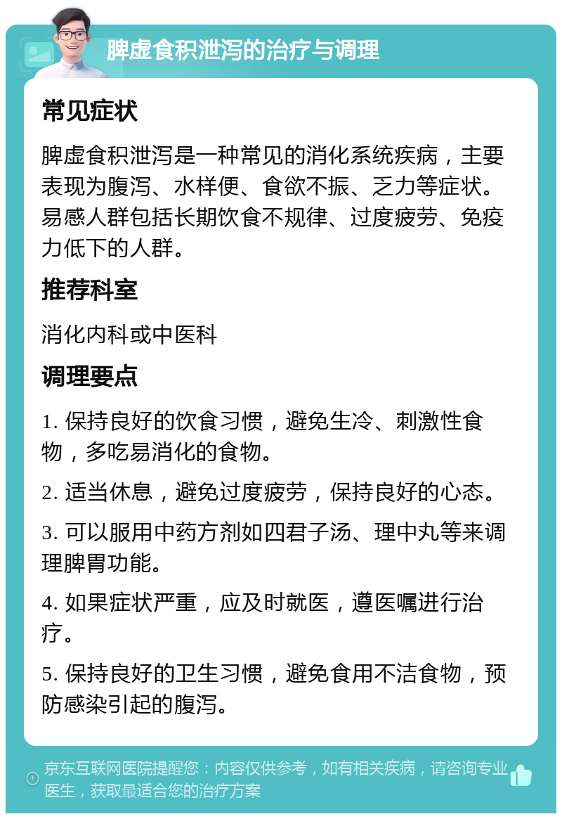 脾虚食积泄泻的治疗与调理 常见症状 脾虚食积泄泻是一种常见的消化系统疾病，主要表现为腹泻、水样便、食欲不振、乏力等症状。易感人群包括长期饮食不规律、过度疲劳、免疫力低下的人群。 推荐科室 消化内科或中医科 调理要点 1. 保持良好的饮食习惯，避免生冷、刺激性食物，多吃易消化的食物。 2. 适当休息，避免过度疲劳，保持良好的心态。 3. 可以服用中药方剂如四君子汤、理中丸等来调理脾胃功能。 4. 如果症状严重，应及时就医，遵医嘱进行治疗。 5. 保持良好的卫生习惯，避免食用不洁食物，预防感染引起的腹泻。