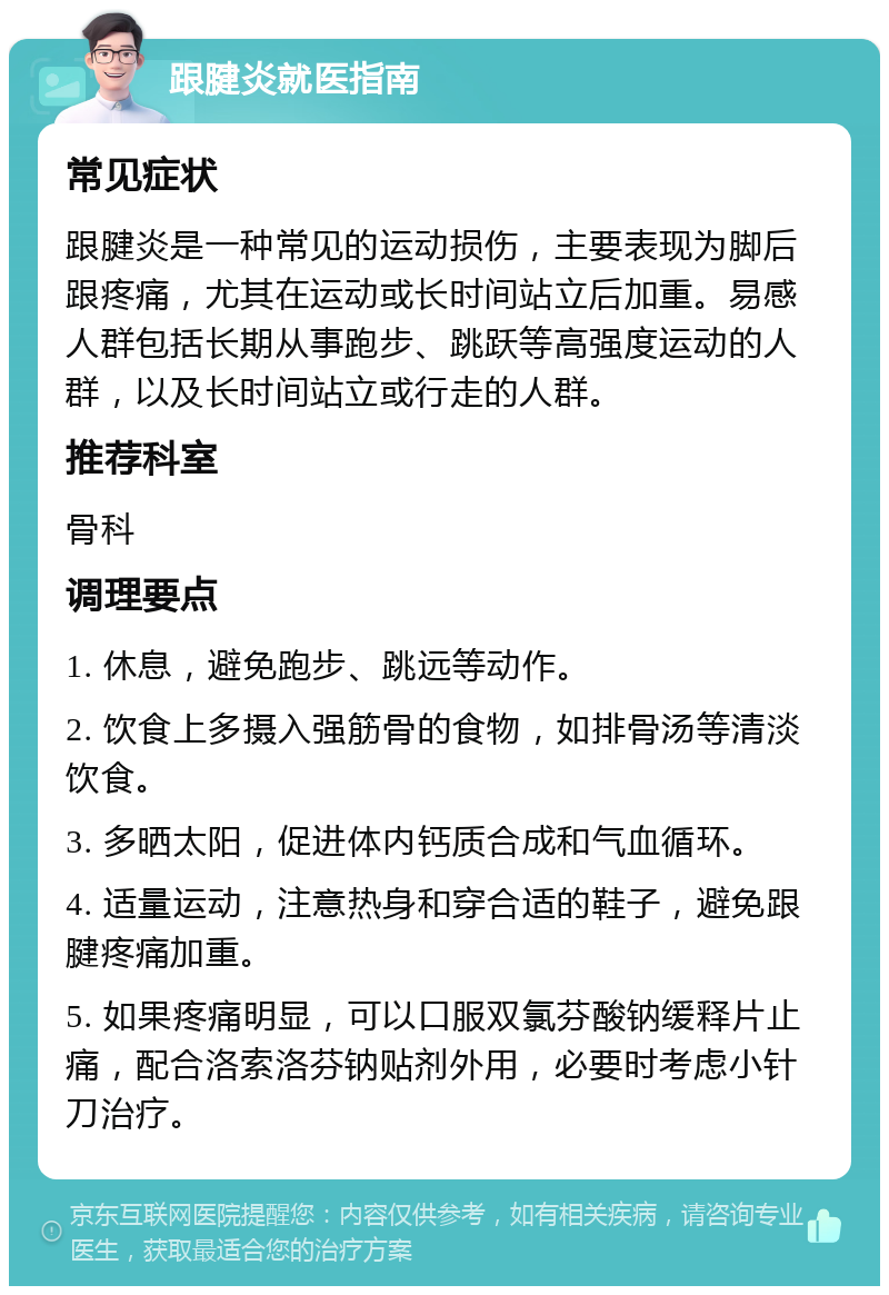 跟腱炎就医指南 常见症状 跟腱炎是一种常见的运动损伤，主要表现为脚后跟疼痛，尤其在运动或长时间站立后加重。易感人群包括长期从事跑步、跳跃等高强度运动的人群，以及长时间站立或行走的人群。 推荐科室 骨科 调理要点 1. 休息，避免跑步、跳远等动作。 2. 饮食上多摄入强筋骨的食物，如排骨汤等清淡饮食。 3. 多晒太阳，促进体内钙质合成和气血循环。 4. 适量运动，注意热身和穿合适的鞋子，避免跟腱疼痛加重。 5. 如果疼痛明显，可以口服双氯芬酸钠缓释片止痛，配合洛索洛芬钠贴剂外用，必要时考虑小针刀治疗。