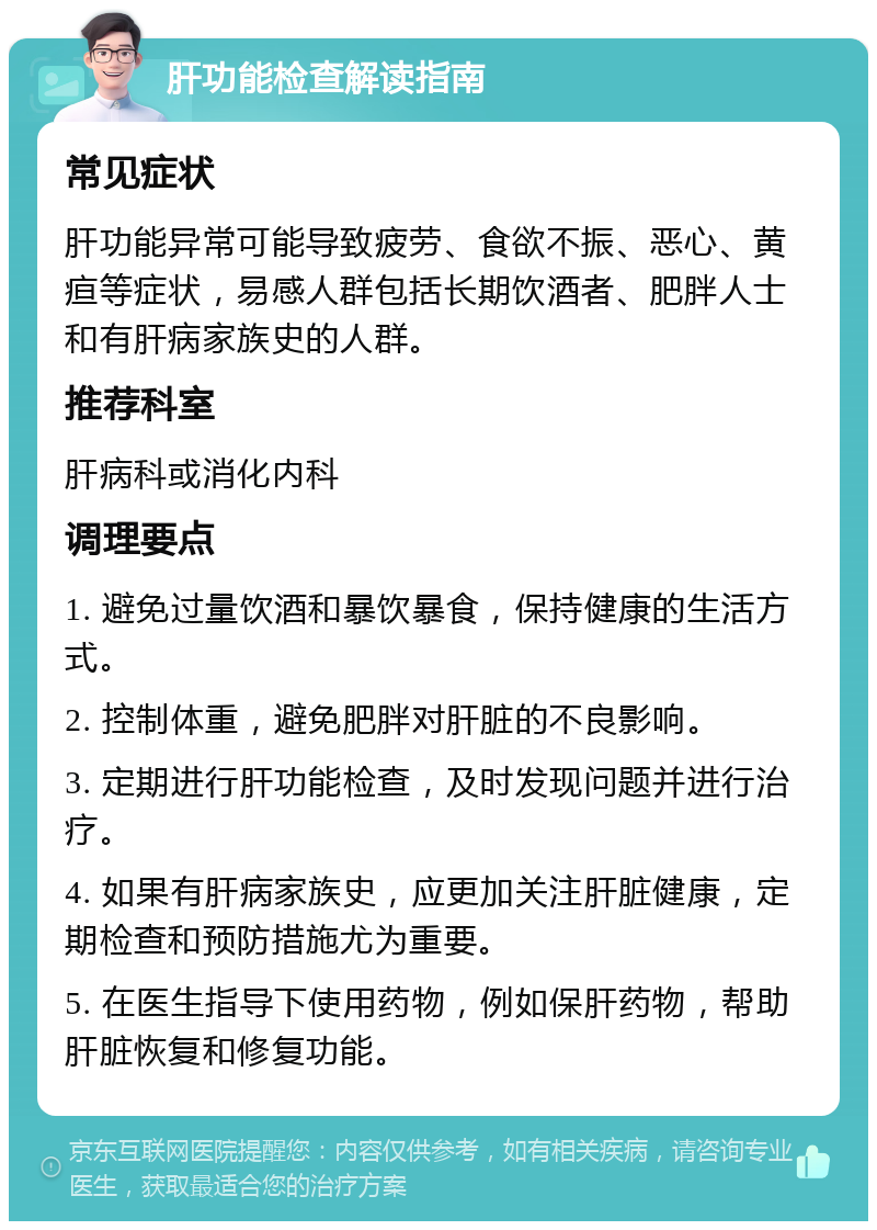 肝功能检查解读指南 常见症状 肝功能异常可能导致疲劳、食欲不振、恶心、黄疸等症状，易感人群包括长期饮酒者、肥胖人士和有肝病家族史的人群。 推荐科室 肝病科或消化内科 调理要点 1. 避免过量饮酒和暴饮暴食，保持健康的生活方式。 2. 控制体重，避免肥胖对肝脏的不良影响。 3. 定期进行肝功能检查，及时发现问题并进行治疗。 4. 如果有肝病家族史，应更加关注肝脏健康，定期检查和预防措施尤为重要。 5. 在医生指导下使用药物，例如保肝药物，帮助肝脏恢复和修复功能。