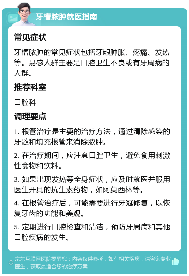 牙槽脓肿就医指南 常见症状 牙槽脓肿的常见症状包括牙龈肿胀、疼痛、发热等。易感人群主要是口腔卫生不良或有牙周病的人群。 推荐科室 口腔科 调理要点 1. 根管治疗是主要的治疗方法，通过清除感染的牙髓和填充根管来消除脓肿。 2. 在治疗期间，应注意口腔卫生，避免食用刺激性食物和饮料。 3. 如果出现发热等全身症状，应及时就医并服用医生开具的抗生素药物，如阿莫西林等。 4. 在根管治疗后，可能需要进行牙冠修复，以恢复牙齿的功能和美观。 5. 定期进行口腔检查和清洁，预防牙周病和其他口腔疾病的发生。