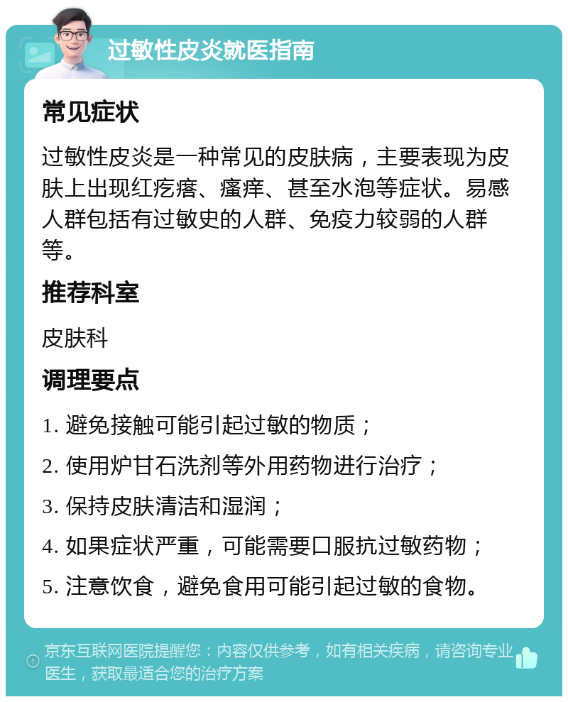 过敏性皮炎就医指南 常见症状 过敏性皮炎是一种常见的皮肤病，主要表现为皮肤上出现红疙瘩、瘙痒、甚至水泡等症状。易感人群包括有过敏史的人群、免疫力较弱的人群等。 推荐科室 皮肤科 调理要点 1. 避免接触可能引起过敏的物质； 2. 使用炉甘石洗剂等外用药物进行治疗； 3. 保持皮肤清洁和湿润； 4. 如果症状严重，可能需要口服抗过敏药物； 5. 注意饮食，避免食用可能引起过敏的食物。