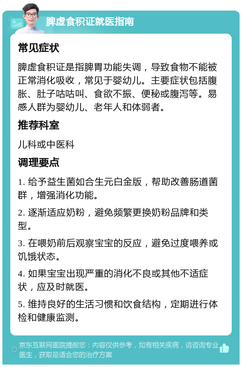 脾虚食积证就医指南 常见症状 脾虚食积证是指脾胃功能失调，导致食物不能被正常消化吸收，常见于婴幼儿。主要症状包括腹胀、肚子咕咕叫、食欲不振、便秘或腹泻等。易感人群为婴幼儿、老年人和体弱者。 推荐科室 儿科或中医科 调理要点 1. 给予益生菌如合生元白金版，帮助改善肠道菌群，增强消化功能。 2. 逐渐适应奶粉，避免频繁更换奶粉品牌和类型。 3. 在喂奶前后观察宝宝的反应，避免过度喂养或饥饿状态。 4. 如果宝宝出现严重的消化不良或其他不适症状，应及时就医。 5. 维持良好的生活习惯和饮食结构，定期进行体检和健康监测。