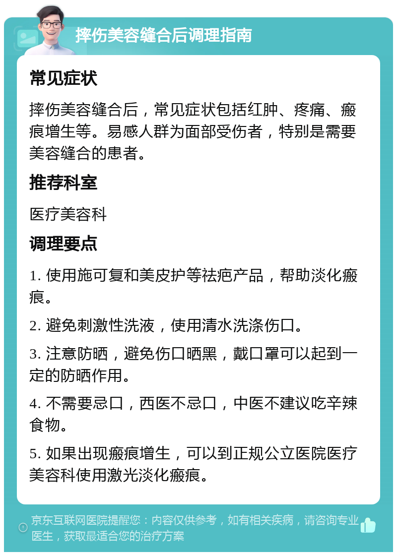 摔伤美容缝合后调理指南 常见症状 摔伤美容缝合后，常见症状包括红肿、疼痛、瘢痕增生等。易感人群为面部受伤者，特别是需要美容缝合的患者。 推荐科室 医疗美容科 调理要点 1. 使用施可复和美皮护等祛疤产品，帮助淡化瘢痕。 2. 避免刺激性洗液，使用清水洗涤伤口。 3. 注意防晒，避免伤口晒黑，戴口罩可以起到一定的防晒作用。 4. 不需要忌口，西医不忌口，中医不建议吃辛辣食物。 5. 如果出现瘢痕增生，可以到正规公立医院医疗美容科使用激光淡化瘢痕。