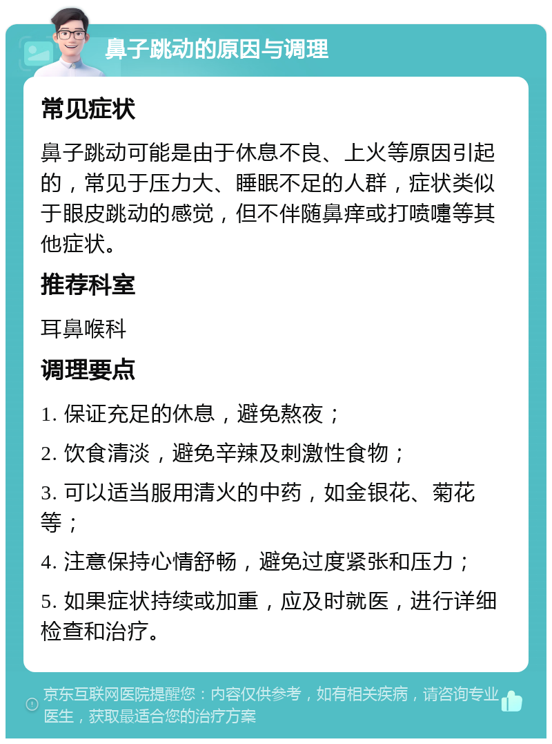 鼻子跳动的原因与调理 常见症状 鼻子跳动可能是由于休息不良、上火等原因引起的，常见于压力大、睡眠不足的人群，症状类似于眼皮跳动的感觉，但不伴随鼻痒或打喷嚏等其他症状。 推荐科室 耳鼻喉科 调理要点 1. 保证充足的休息，避免熬夜； 2. 饮食清淡，避免辛辣及刺激性食物； 3. 可以适当服用清火的中药，如金银花、菊花等； 4. 注意保持心情舒畅，避免过度紧张和压力； 5. 如果症状持续或加重，应及时就医，进行详细检查和治疗。