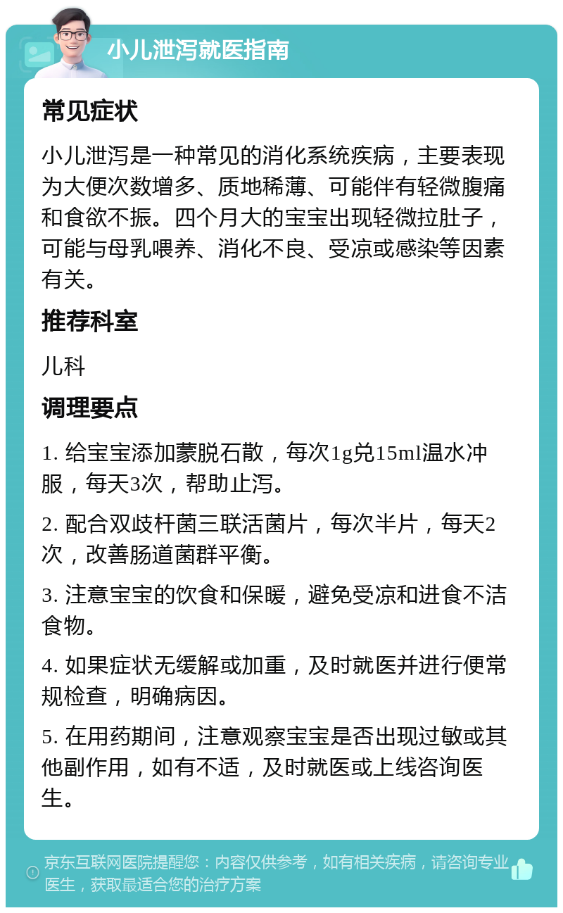 小儿泄泻就医指南 常见症状 小儿泄泻是一种常见的消化系统疾病，主要表现为大便次数增多、质地稀薄、可能伴有轻微腹痛和食欲不振。四个月大的宝宝出现轻微拉肚子，可能与母乳喂养、消化不良、受凉或感染等因素有关。 推荐科室 儿科 调理要点 1. 给宝宝添加蒙脱石散，每次1g兑15ml温水冲服，每天3次，帮助止泻。 2. 配合双歧杆菌三联活菌片，每次半片，每天2次，改善肠道菌群平衡。 3. 注意宝宝的饮食和保暖，避免受凉和进食不洁食物。 4. 如果症状无缓解或加重，及时就医并进行便常规检查，明确病因。 5. 在用药期间，注意观察宝宝是否出现过敏或其他副作用，如有不适，及时就医或上线咨询医生。