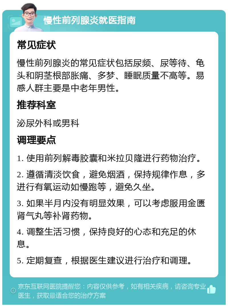 慢性前列腺炎就医指南 常见症状 慢性前列腺炎的常见症状包括尿频、尿等待、龟头和阴茎根部胀痛、多梦、睡眠质量不高等。易感人群主要是中老年男性。 推荐科室 泌尿外科或男科 调理要点 1. 使用前列解毒胶囊和米拉贝隆进行药物治疗。 2. 遵循清淡饮食，避免烟酒，保持规律作息，多进行有氧运动如慢跑等，避免久坐。 3. 如果半月内没有明显效果，可以考虑服用金匮肾气丸等补肾药物。 4. 调整生活习惯，保持良好的心态和充足的休息。 5. 定期复查，根据医生建议进行治疗和调理。