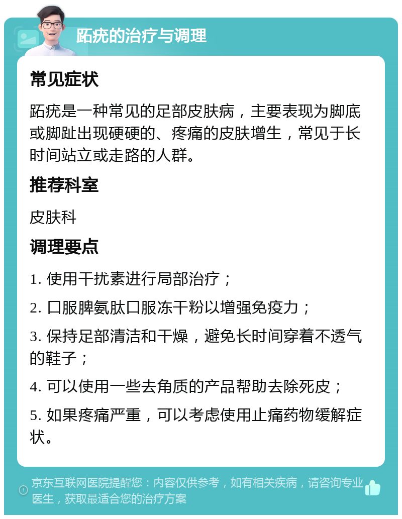 跖疣的治疗与调理 常见症状 跖疣是一种常见的足部皮肤病，主要表现为脚底或脚趾出现硬硬的、疼痛的皮肤增生，常见于长时间站立或走路的人群。 推荐科室 皮肤科 调理要点 1. 使用干扰素进行局部治疗； 2. 口服脾氨肽口服冻干粉以增强免疫力； 3. 保持足部清洁和干燥，避免长时间穿着不透气的鞋子； 4. 可以使用一些去角质的产品帮助去除死皮； 5. 如果疼痛严重，可以考虑使用止痛药物缓解症状。