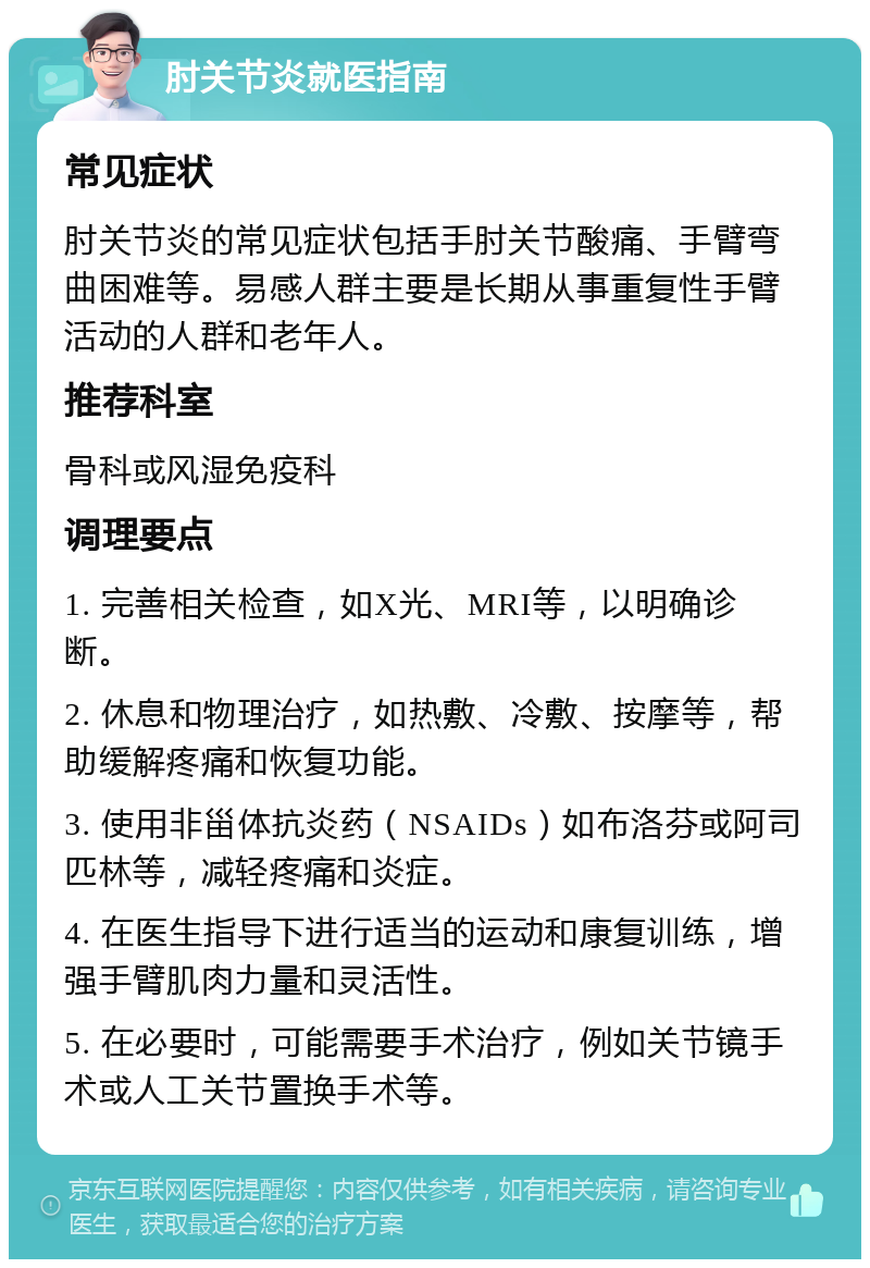 肘关节炎就医指南 常见症状 肘关节炎的常见症状包括手肘关节酸痛、手臂弯曲困难等。易感人群主要是长期从事重复性手臂活动的人群和老年人。 推荐科室 骨科或风湿免疫科 调理要点 1. 完善相关检查，如X光、MRI等，以明确诊断。 2. 休息和物理治疗，如热敷、冷敷、按摩等，帮助缓解疼痛和恢复功能。 3. 使用非甾体抗炎药（NSAIDs）如布洛芬或阿司匹林等，减轻疼痛和炎症。 4. 在医生指导下进行适当的运动和康复训练，增强手臂肌肉力量和灵活性。 5. 在必要时，可能需要手术治疗，例如关节镜手术或人工关节置换手术等。