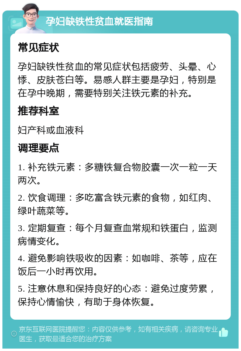 孕妇缺铁性贫血就医指南 常见症状 孕妇缺铁性贫血的常见症状包括疲劳、头晕、心悸、皮肤苍白等。易感人群主要是孕妇，特别是在孕中晚期，需要特别关注铁元素的补充。 推荐科室 妇产科或血液科 调理要点 1. 补充铁元素：多糖铁复合物胶囊一次一粒一天两次。 2. 饮食调理：多吃富含铁元素的食物，如红肉、绿叶蔬菜等。 3. 定期复查：每个月复查血常规和铁蛋白，监测病情变化。 4. 避免影响铁吸收的因素：如咖啡、茶等，应在饭后一小时再饮用。 5. 注意休息和保持良好的心态：避免过度劳累，保持心情愉快，有助于身体恢复。