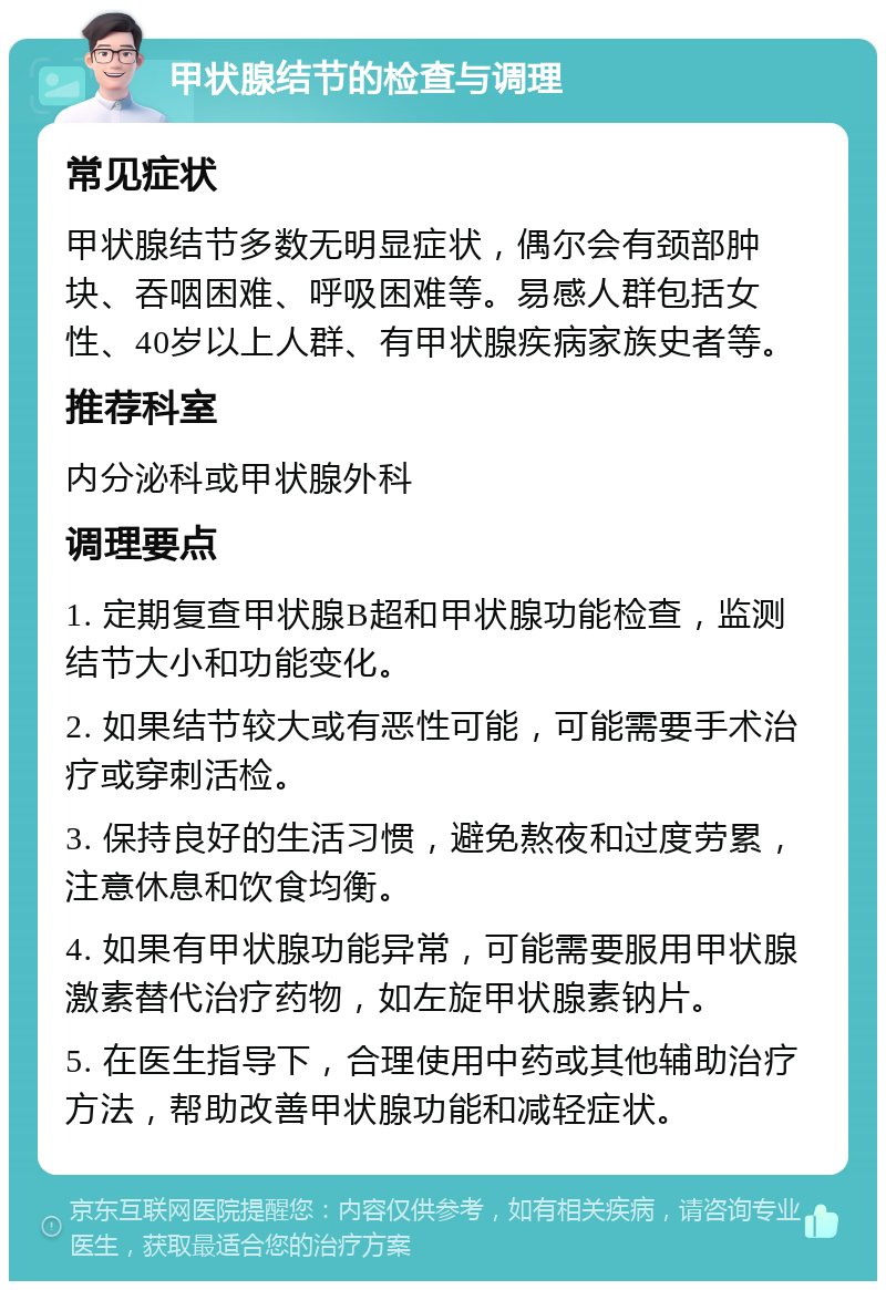 甲状腺结节的检查与调理 常见症状 甲状腺结节多数无明显症状，偶尔会有颈部肿块、吞咽困难、呼吸困难等。易感人群包括女性、40岁以上人群、有甲状腺疾病家族史者等。 推荐科室 内分泌科或甲状腺外科 调理要点 1. 定期复查甲状腺B超和甲状腺功能检查，监测结节大小和功能变化。 2. 如果结节较大或有恶性可能，可能需要手术治疗或穿刺活检。 3. 保持良好的生活习惯，避免熬夜和过度劳累，注意休息和饮食均衡。 4. 如果有甲状腺功能异常，可能需要服用甲状腺激素替代治疗药物，如左旋甲状腺素钠片。 5. 在医生指导下，合理使用中药或其他辅助治疗方法，帮助改善甲状腺功能和减轻症状。