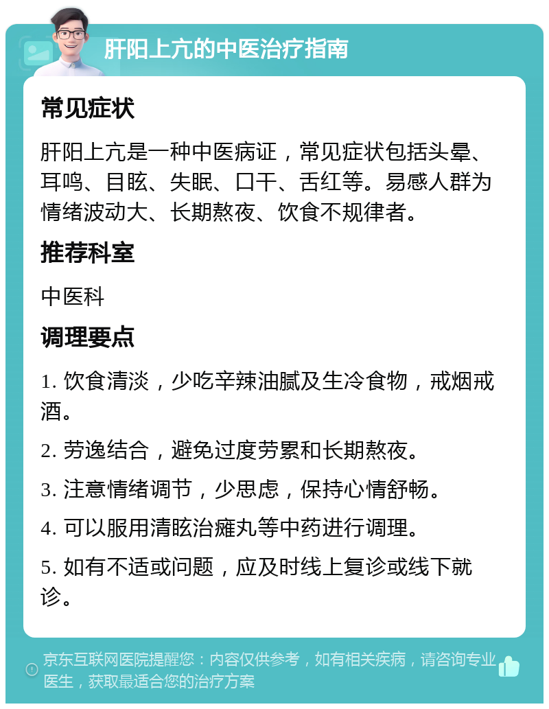 肝阳上亢的中医治疗指南 常见症状 肝阳上亢是一种中医病证，常见症状包括头晕、耳鸣、目眩、失眠、口干、舌红等。易感人群为情绪波动大、长期熬夜、饮食不规律者。 推荐科室 中医科 调理要点 1. 饮食清淡，少吃辛辣油腻及生冷食物，戒烟戒酒。 2. 劳逸结合，避免过度劳累和长期熬夜。 3. 注意情绪调节，少思虑，保持心情舒畅。 4. 可以服用清眩治瘫丸等中药进行调理。 5. 如有不适或问题，应及时线上复诊或线下就诊。