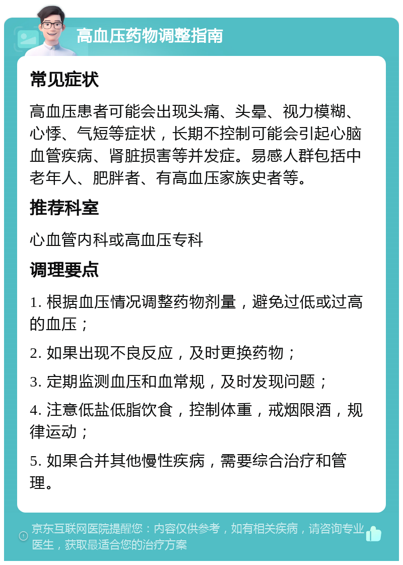 高血压药物调整指南 常见症状 高血压患者可能会出现头痛、头晕、视力模糊、心悸、气短等症状，长期不控制可能会引起心脑血管疾病、肾脏损害等并发症。易感人群包括中老年人、肥胖者、有高血压家族史者等。 推荐科室 心血管内科或高血压专科 调理要点 1. 根据血压情况调整药物剂量，避免过低或过高的血压； 2. 如果出现不良反应，及时更换药物； 3. 定期监测血压和血常规，及时发现问题； 4. 注意低盐低脂饮食，控制体重，戒烟限酒，规律运动； 5. 如果合并其他慢性疾病，需要综合治疗和管理。