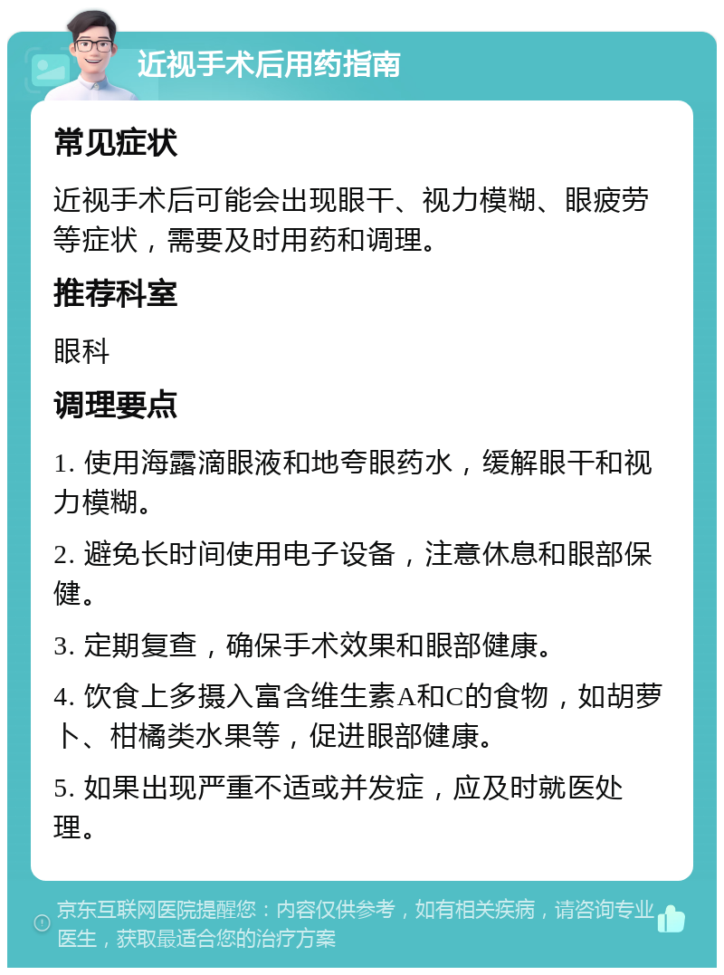 近视手术后用药指南 常见症状 近视手术后可能会出现眼干、视力模糊、眼疲劳等症状，需要及时用药和调理。 推荐科室 眼科 调理要点 1. 使用海露滴眼液和地夸眼药水，缓解眼干和视力模糊。 2. 避免长时间使用电子设备，注意休息和眼部保健。 3. 定期复查，确保手术效果和眼部健康。 4. 饮食上多摄入富含维生素A和C的食物，如胡萝卜、柑橘类水果等，促进眼部健康。 5. 如果出现严重不适或并发症，应及时就医处理。