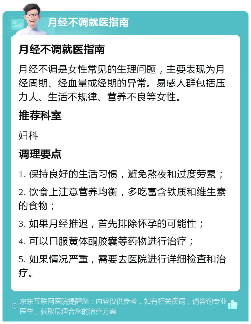 月经不调就医指南 月经不调就医指南 月经不调是女性常见的生理问题，主要表现为月经周期、经血量或经期的异常。易感人群包括压力大、生活不规律、营养不良等女性。 推荐科室 妇科 调理要点 1. 保持良好的生活习惯，避免熬夜和过度劳累； 2. 饮食上注意营养均衡，多吃富含铁质和维生素的食物； 3. 如果月经推迟，首先排除怀孕的可能性； 4. 可以口服黄体酮胶囊等药物进行治疗； 5. 如果情况严重，需要去医院进行详细检查和治疗。