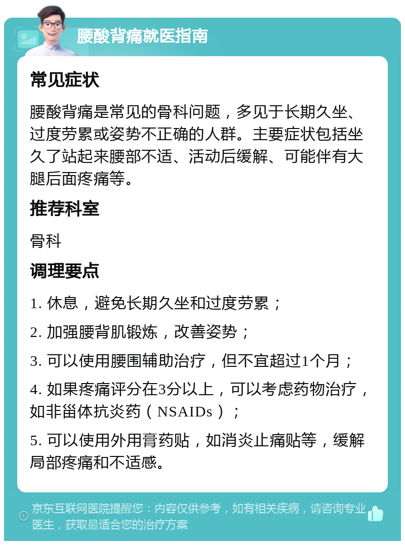 腰酸背痛就医指南 常见症状 腰酸背痛是常见的骨科问题，多见于长期久坐、过度劳累或姿势不正确的人群。主要症状包括坐久了站起来腰部不适、活动后缓解、可能伴有大腿后面疼痛等。 推荐科室 骨科 调理要点 1. 休息，避免长期久坐和过度劳累； 2. 加强腰背肌锻炼，改善姿势； 3. 可以使用腰围辅助治疗，但不宜超过1个月； 4. 如果疼痛评分在3分以上，可以考虑药物治疗，如非甾体抗炎药（NSAIDs）； 5. 可以使用外用膏药贴，如消炎止痛贴等，缓解局部疼痛和不适感。