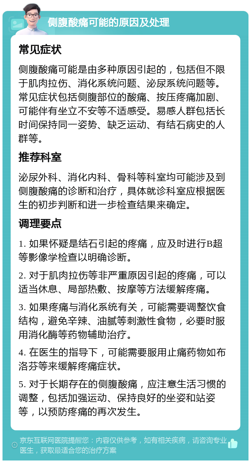 侧腹酸痛可能的原因及处理 常见症状 侧腹酸痛可能是由多种原因引起的，包括但不限于肌肉拉伤、消化系统问题、泌尿系统问题等。常见症状包括侧腹部位的酸痛、按压疼痛加剧、可能伴有坐立不安等不适感受。易感人群包括长时间保持同一姿势、缺乏运动、有结石病史的人群等。 推荐科室 泌尿外科、消化内科、骨科等科室均可能涉及到侧腹酸痛的诊断和治疗，具体就诊科室应根据医生的初步判断和进一步检查结果来确定。 调理要点 1. 如果怀疑是结石引起的疼痛，应及时进行B超等影像学检查以明确诊断。 2. 对于肌肉拉伤等非严重原因引起的疼痛，可以适当休息、局部热敷、按摩等方法缓解疼痛。 3. 如果疼痛与消化系统有关，可能需要调整饮食结构，避免辛辣、油腻等刺激性食物，必要时服用消化酶等药物辅助治疗。 4. 在医生的指导下，可能需要服用止痛药物如布洛芬等来缓解疼痛症状。 5. 对于长期存在的侧腹酸痛，应注意生活习惯的调整，包括加强运动、保持良好的坐姿和站姿等，以预防疼痛的再次发生。