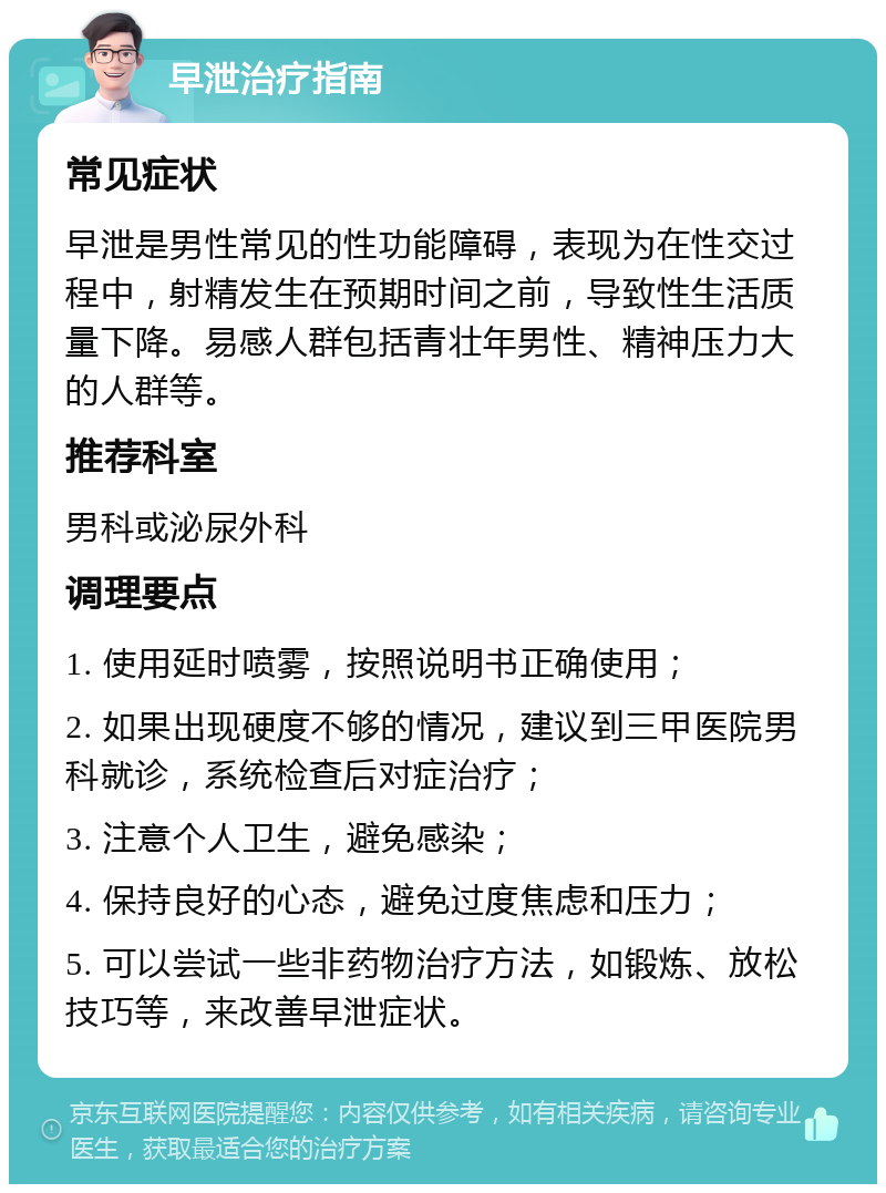 早泄治疗指南 常见症状 早泄是男性常见的性功能障碍，表现为在性交过程中，射精发生在预期时间之前，导致性生活质量下降。易感人群包括青壮年男性、精神压力大的人群等。 推荐科室 男科或泌尿外科 调理要点 1. 使用延时喷雾，按照说明书正确使用； 2. 如果出现硬度不够的情况，建议到三甲医院男科就诊，系统检查后对症治疗； 3. 注意个人卫生，避免感染； 4. 保持良好的心态，避免过度焦虑和压力； 5. 可以尝试一些非药物治疗方法，如锻炼、放松技巧等，来改善早泄症状。