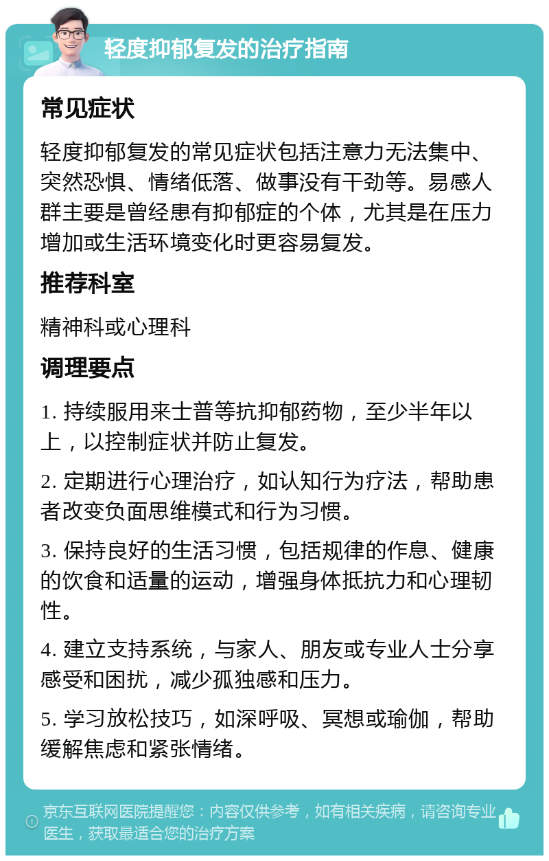 轻度抑郁复发的治疗指南 常见症状 轻度抑郁复发的常见症状包括注意力无法集中、突然恐惧、情绪低落、做事没有干劲等。易感人群主要是曾经患有抑郁症的个体，尤其是在压力增加或生活环境变化时更容易复发。 推荐科室 精神科或心理科 调理要点 1. 持续服用来士普等抗抑郁药物，至少半年以上，以控制症状并防止复发。 2. 定期进行心理治疗，如认知行为疗法，帮助患者改变负面思维模式和行为习惯。 3. 保持良好的生活习惯，包括规律的作息、健康的饮食和适量的运动，增强身体抵抗力和心理韧性。 4. 建立支持系统，与家人、朋友或专业人士分享感受和困扰，减少孤独感和压力。 5. 学习放松技巧，如深呼吸、冥想或瑜伽，帮助缓解焦虑和紧张情绪。