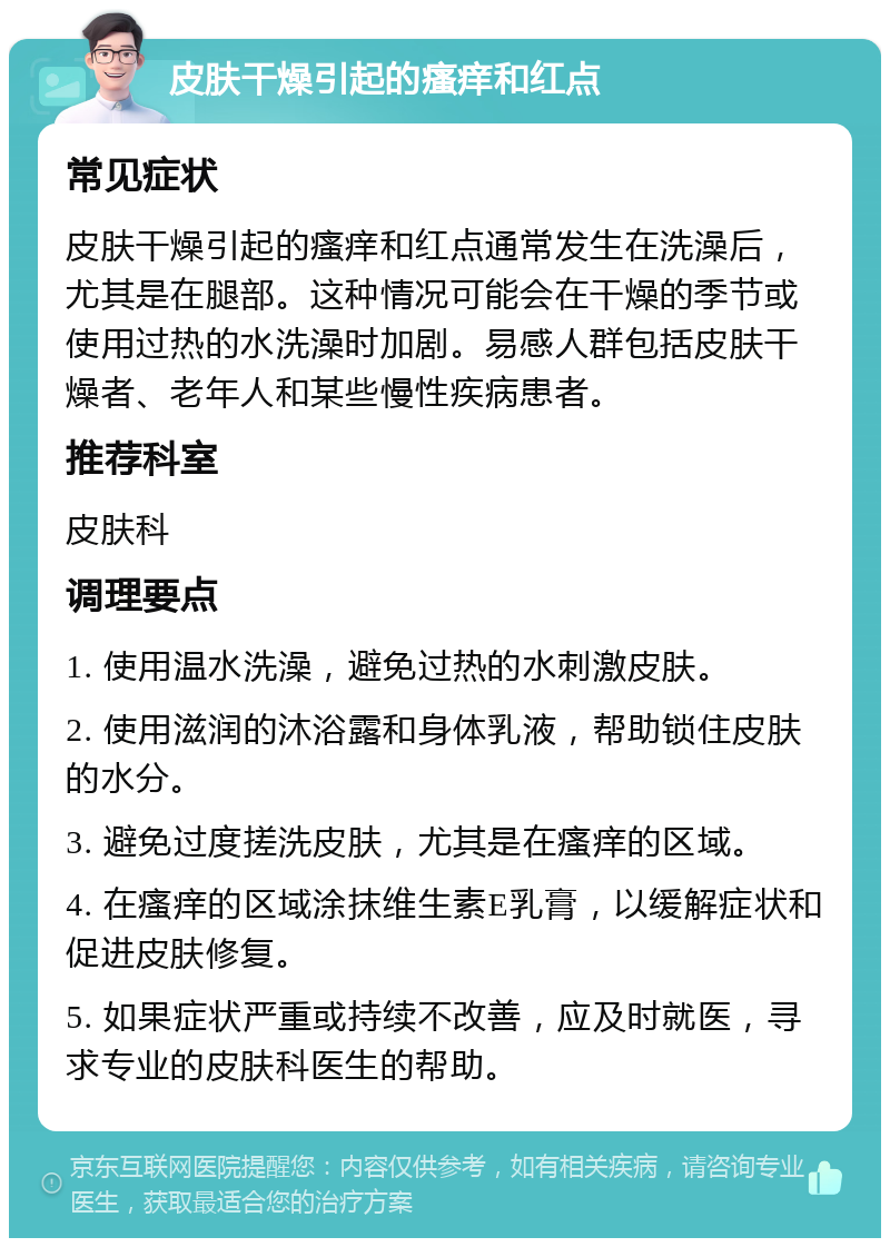 皮肤干燥引起的瘙痒和红点 常见症状 皮肤干燥引起的瘙痒和红点通常发生在洗澡后，尤其是在腿部。这种情况可能会在干燥的季节或使用过热的水洗澡时加剧。易感人群包括皮肤干燥者、老年人和某些慢性疾病患者。 推荐科室 皮肤科 调理要点 1. 使用温水洗澡，避免过热的水刺激皮肤。 2. 使用滋润的沐浴露和身体乳液，帮助锁住皮肤的水分。 3. 避免过度搓洗皮肤，尤其是在瘙痒的区域。 4. 在瘙痒的区域涂抹维生素E乳膏，以缓解症状和促进皮肤修复。 5. 如果症状严重或持续不改善，应及时就医，寻求专业的皮肤科医生的帮助。