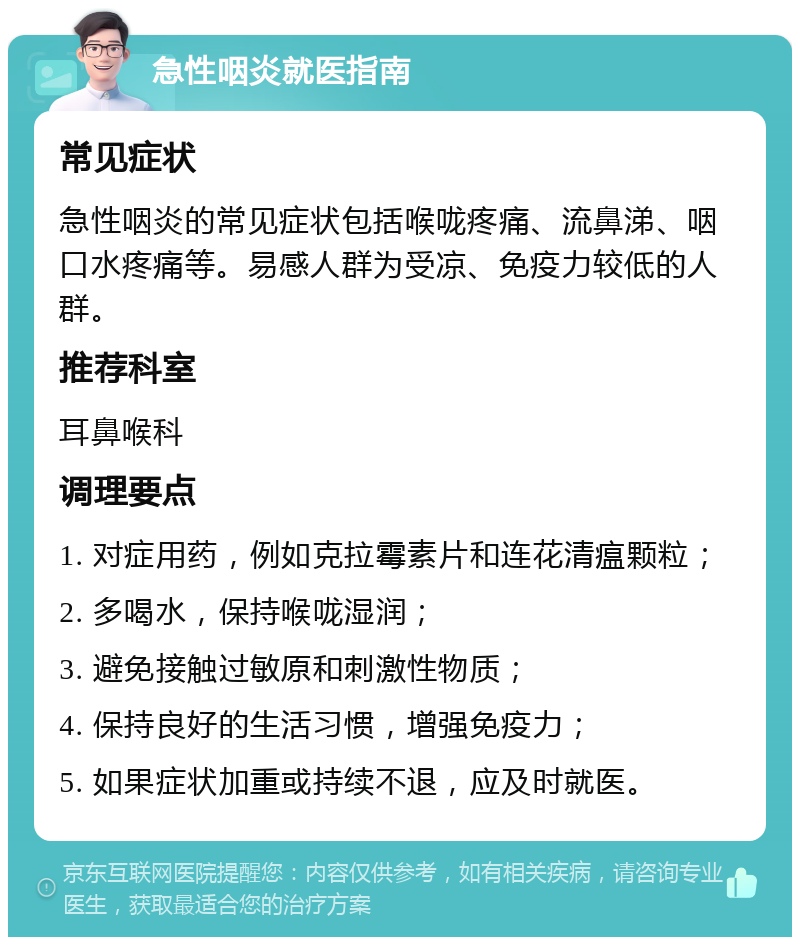 急性咽炎就医指南 常见症状 急性咽炎的常见症状包括喉咙疼痛、流鼻涕、咽口水疼痛等。易感人群为受凉、免疫力较低的人群。 推荐科室 耳鼻喉科 调理要点 1. 对症用药，例如克拉霉素片和连花清瘟颗粒； 2. 多喝水，保持喉咙湿润； 3. 避免接触过敏原和刺激性物质； 4. 保持良好的生活习惯，增强免疫力； 5. 如果症状加重或持续不退，应及时就医。