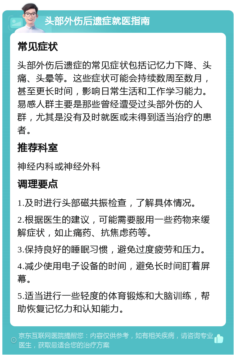 头部外伤后遗症就医指南 常见症状 头部外伤后遗症的常见症状包括记忆力下降、头痛、头晕等。这些症状可能会持续数周至数月，甚至更长时间，影响日常生活和工作学习能力。易感人群主要是那些曾经遭受过头部外伤的人群，尤其是没有及时就医或未得到适当治疗的患者。 推荐科室 神经内科或神经外科 调理要点 1.及时进行头部磁共振检查，了解具体情况。 2.根据医生的建议，可能需要服用一些药物来缓解症状，如止痛药、抗焦虑药等。 3.保持良好的睡眠习惯，避免过度疲劳和压力。 4.减少使用电子设备的时间，避免长时间盯着屏幕。 5.适当进行一些轻度的体育锻炼和大脑训练，帮助恢复记忆力和认知能力。