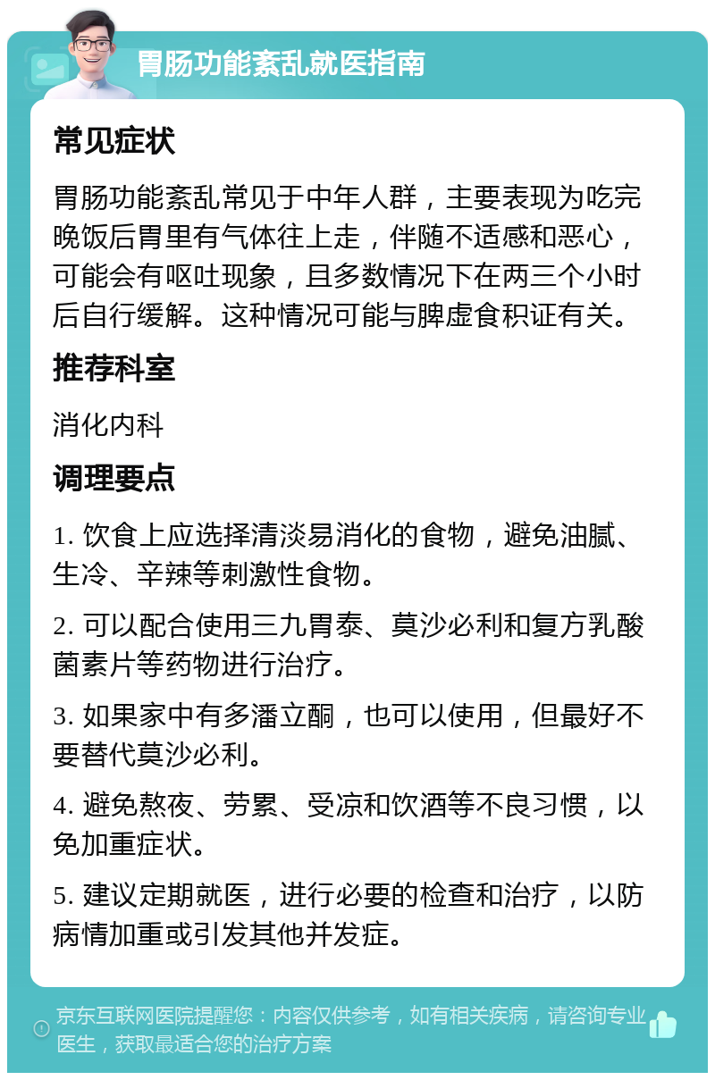 胃肠功能紊乱就医指南 常见症状 胃肠功能紊乱常见于中年人群，主要表现为吃完晚饭后胃里有气体往上走，伴随不适感和恶心，可能会有呕吐现象，且多数情况下在两三个小时后自行缓解。这种情况可能与脾虚食积证有关。 推荐科室 消化内科 调理要点 1. 饮食上应选择清淡易消化的食物，避免油腻、生冷、辛辣等刺激性食物。 2. 可以配合使用三九胃泰、莫沙必利和复方乳酸菌素片等药物进行治疗。 3. 如果家中有多潘立酮，也可以使用，但最好不要替代莫沙必利。 4. 避免熬夜、劳累、受凉和饮酒等不良习惯，以免加重症状。 5. 建议定期就医，进行必要的检查和治疗，以防病情加重或引发其他并发症。