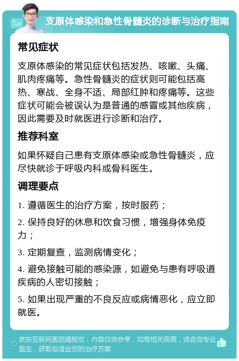 支原体感染和急性骨髓炎的诊断与治疗指南 常见症状 支原体感染的常见症状包括发热、咳嗽、头痛、肌肉疼痛等。急性骨髓炎的症状则可能包括高热、寒战、全身不适、局部红肿和疼痛等。这些症状可能会被误认为是普通的感冒或其他疾病，因此需要及时就医进行诊断和治疗。 推荐科室 如果怀疑自己患有支原体感染或急性骨髓炎，应尽快就诊于呼吸内科或骨科医生。 调理要点 1. 遵循医生的治疗方案，按时服药； 2. 保持良好的休息和饮食习惯，增强身体免疫力； 3. 定期复查，监测病情变化； 4. 避免接触可能的感染源，如避免与患有呼吸道疾病的人密切接触； 5. 如果出现严重的不良反应或病情恶化，应立即就医。